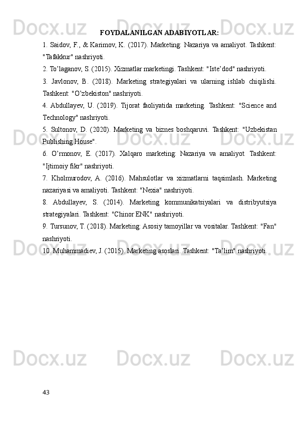 FOYDALANILGAN ADABIYOTLAR:
1. Saidov, F., & Karimov, K. (2017). Marketing: Nazariya va amaliyot. Tashkent:
"Tafakkur" nashriyoti.
2. To’laganov, S. (2015). Xizmatlar marketingi. Tashkent: "Iste’dod" nashriyoti.
3.   Javlonov,   B.   (2018).   Marketing   strategiyalari   va   ularning   ishlab   chiqilishi.
Tashkent: "O’zbekiston" nashriyoti.
4.  Abdullayev,   U.   (2019).   Tijorat   faoliyatida   marketing.   Tashkent:   "Science   and
Technology" nashriyoti.
5.   Sultonov,   D.   (2020).   Marketing   va   biznes   boshqaruvi.   Tashkent:   "Uzbekistan
Publishing House".
6.   O’rmonov,   E.   (2017).   Xalqaro   marketing:   Nazariya   va   amaliyot.   Tashkent:
"Ijtimoiy fikr" nashriyoti.
7.   Kholmurodov,   A.   (2016).   Mahsulotlar   va   xizmatlarni   taqsimlash.   Marketing
nazariyasi va amaliyoti. Tashkent: "Nexia" nashriyoti.
8.   Abdullayev,   S.   (2014).   Marketing   kommunikatsiyalari   va   distribyutsiya
strategiyalari. Tashkent: "Chinor ENK" nashriyoti.
9. Tursunov, T. (2018). Marketing: Asosiy tamoyillar va vositalar. Tashkent: "Fan"
nashriyoti.
10. Muhammadiev, J. (2015). Marketing asoslari. Tashkent: "Ta’lim" nashriyoti.
43 