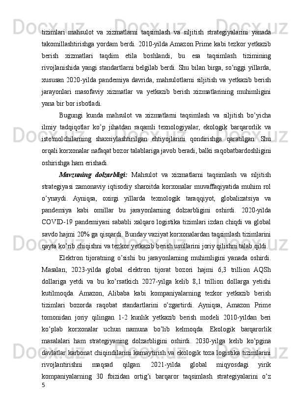 tizimlari   mahsulot   va   xizmatlarni   taqsimlash   va   siljitish   strategiyalarini   yanada
takomillashtirishga yordam berdi. 2010-yilda Amazon Prime kabi tezkor yetkazib
berish   xizmatlari   taqdim   etila   boshlandi,   bu   esa   taqsimlash   tizimining
rivojlanishida yangi standartlarni belgilab berdi. Shu bilan birga, so’nggi yillarda,
xususan   2020-yilda   pandemiya   davrida,   mahsulotlarni   siljitish   va   yetkazib   berish
jarayonlari   masofaviy   xizmatlar   va   yetkazib   berish   xizmatlarining   muhimligini
yana bir bor isbotladi.
Bugungi   kunda   mahsulot   va   xizmatlarni   taqsimlash   va   siljitish   bo’yicha
ilmiy   tadqiqotlar   ko’p   jihatdan   raqamli   texnologiyalar,   ekologik   barqarorlik   va
iste'molchilarning   shaxsiylashtirilgan   ehtiyojlarini   qondirishga   qaratilgan.   Shu
orqali korxonalar nafaqat bozor talablariga javob beradi, balki raqobatbardoshligini
oshirishga ham erishadi.
Mavzuning   dolzarbligi:   Mahsulot   va   xizmatlarni   taqsimlash   va   siljitish
strategiyasi  zamonaviy  iqtisodiy  sharoitda korxonalar  muvaffaqiyatida  muhim  rol
o’ynaydi.   Ayniqsa,   oxirgi   yillarda   texnologik   taraqqiyot,   globalizatsiya   va
pandemiya   kabi   omillar   bu   jarayonlarning   dolzarbligini   oshirdi.   2020-yilda
COVID-19 pandemiyasi  sababli xalqaro logistika tizimlari izdan chiqdi va global
savdo hajmi 20% ga qisqardi. Bunday vaziyat korxonalardan taqsimlash tizimlarini
qayta ko’rib chiqishni va tezkor yetkazib berish usullarini joriy qilishni talab qildi.
Elektron   tijoratning   o’sishi   bu   jarayonlarning   muhimligini   yanada   oshirdi.
Masalan,   2023-yilda   global   elektron   tijorat   bozori   hajmi   6,3   trillion   AQSh
dollariga   yetdi   va   bu   ko’rsatkich   2027-yilga   kelib   8,1   trillion   dollarga   yetishi
kutilmoqda.   Amazon,   Alibaba   kabi   kompaniyalarning   tezkor   yetkazib   berish
tizimlari   bozorda   raqobat   standartlarini   o’zgartirdi.   Ayniqsa,   Amazon   Prime
tomonidan   joriy   qilingan   1-2   kunlik   yetkazib   berish   modeli   2010-yildan   beri
ko’plab   korxonalar   uchun   namuna   bo’lib   kelmoqda.   Ekologik   barqarorlik
masalalari   ham   strategiyaning   dolzarbligini   oshirdi.   2030-yilga   kelib   ko’pgina
davlatlar karbonat chiqindilarini kamaytirish va ekologik toza logistika tizimlarini
rivojlantirishni   maqsad   qilgan.   2021-yilda   global   miqyosdagi   yirik
kompaniyalarning   30   foizidan   ortig’i   barqaror   taqsimlash   strategiyalarini   o’z
5