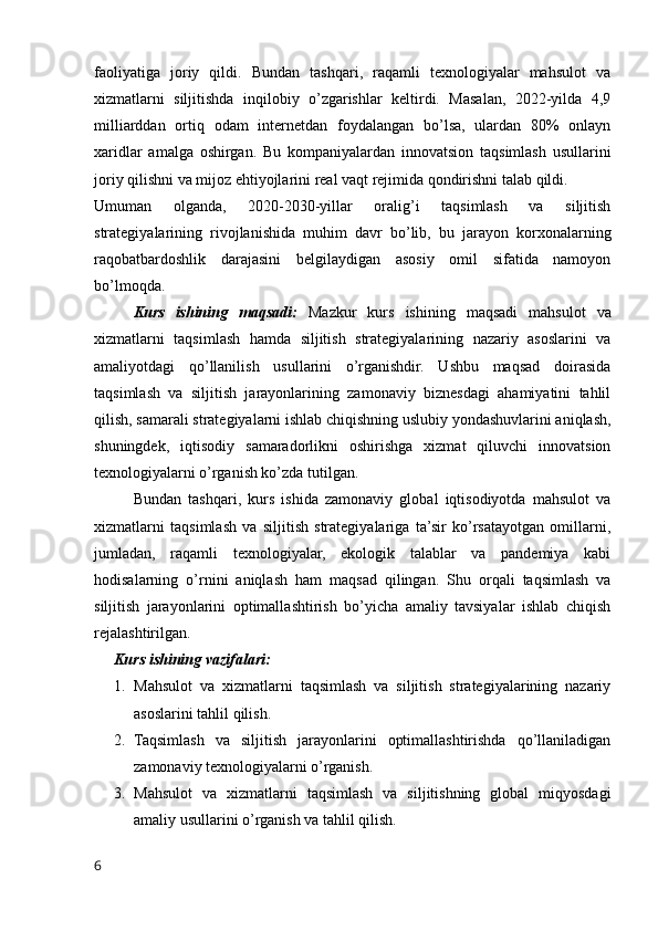 faoliyatiga   joriy   qildi.   Bundan   tashqari,   raqamli   texnologiyalar   mahsulot   va
xizmatlarni   siljitishda   inqilobiy   o’zgarishlar   keltirdi.   Masalan,   2022-yilda   4,9
milliarddan   ortiq   odam   internetdan   foydalangan   bo’lsa,   ulardan   80%   onlayn
xaridlar   amalga   oshirgan.   Bu   kompaniyalardan   innovatsion   taqsimlash   usullarini
joriy qilishni va mijoz ehtiyojlarini real vaqt rejimida qondirishni talab qildi.
Umuman   olganda,   2020-2030-yillar   oralig’i   taqsimlash   va   siljitish
strategiyalarining   rivojlanishida   muhim   davr   bo’lib,   bu   jarayon   korxonalarning
raqobatbardoshlik   darajasini   belgilaydigan   asosiy   omil   sifatida   namoyon
bo’lmoqda.
Kurs   ishining   maqsadi:   Mazkur   kurs   ishining   maqsadi   mahsulot   va
xizmatlarni   taqsimlash   hamda   siljitish   strategiyalarining   nazariy   asoslarini   va
amaliyotdagi   qo’llanilish   usullarini   o’rganishdir.   Ushbu   maqsad   doirasida
taqsimlash   va   siljitish   jarayonlarining   zamonaviy   biznesdagi   ahamiyatini   tahlil
qilish, samarali strategiyalarni ishlab chiqishning uslubiy yondashuvlarini aniqlash,
shuningdek,   iqtisodiy   samaradorlikni   oshirishga   xizmat   qiluvchi   innovatsion
texnologiyalarni o’rganish ko’zda tutilgan.
Bundan   tashqari,   kurs   ishida   zamonaviy   global   iqtisodiyotda   mahsulot   va
xizmatlarni   taqsimlash   va   siljitish   strategiyalariga   ta’sir   ko’rsatayotgan   omillarni,
jumladan,   raqamli   texnologiyalar,   ekologik   talablar   va   pandemiya   kabi
hodisalarning   o’rnini   aniqlash   ham   maqsad   qilingan.   Shu   orqali   taqsimlash   va
siljitish   jarayonlarini   optimallashtirish   bo’yicha   amaliy   tavsiyalar   ishlab   chiqish
rejalashtirilgan.
Kurs ishining vazifalari:
1. Mahsulot   va   xizmatlarni   taqsimlash   va   siljitish   strategiyalarining   nazariy
asoslarini tahlil qilish.
2. Taqsimlash   va   siljitish   jarayonlarini   optimallashtirishda   qo’llaniladigan
zamonaviy texnologiyalarni o’rganish.
3. Mahsulot   va   xizmatlarni   taqsimlash   va   siljitishning   global   miqyosdagi
amaliy usullarini o’rganish va tahlil qilish.
6