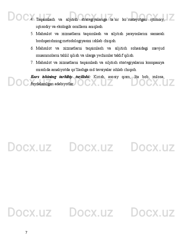 4. Taqsimlash   va   siljitish   strategiyalariga   ta’sir   ko’rsatayotgan   ijtimoiy,
iqtisodiy va ekologik omillarni aniqlash.
5. Mahsulot   va   xizmatlarni   taqsimlash   va   siljitish   jarayonlarini   samarali
boshqarishning metodologiyasini ishlab chiqish.
6. Mahsulot   va   xizmatlarni   taqsimlash   va   siljitish   sohasidagi   mavjud
muammolarni tahlil qilish va ularga yechimlar taklif qilish.
7. Mahsulot   va   xizmatlarni   taqsimlash   va   siljitish   strategiyalarini   kompaniya
misolida amaliyotda qo’llashga oid tavsiyalar ishlab chiqish.
Kurs   ishining   tarkibiy   tuzilishi:   Kirish,   asosiy   qism,   3ta   bob,   xulosa,
foydalanilgan adabiyotlar.
7 