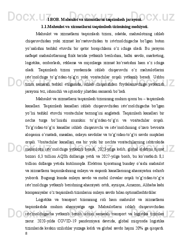 I BOB. Mahsulot va xizmatlarni taqsimlash jarayoni.
1.1.Mahsulot va xizmatlarni taqsimlash tizimining mohiyati.
Mahsulot   va   xizmatlarni   taqsimlash   tizimi,   odatda,   mahsulotning   ishlab
chiqaruvchidan   yoki   xizmat   ko’rsatuvchidan   to   iste'molchigacha   bo’lgan   butun
yo’nalishni   tashkil   etuvchi   bir   qator   bosqichlarni   o’z   ichiga   oladi.   Bu   jarayon
nafaqat   mahsulotlarning   fizik   tarzda   yetkazib   berilishini,   balki   savdo,   marketing,
logistika,   omborlash,   reklama   va   mijozlarga   xizmat   ko’rsatishni   ham   o’z   ichiga
oladi.   Taqsimlash   tizimi   yordamida   ishlab   chiqaruvchi   o’z   mahsulotlarini
iste’molchiga   to’g’ridan-to’g’ri   yoki   vositachilar   orqali   yetkazib   beradi.   Ushbu
tizim   samarali   tashkil   etilganida,   ishlab   chiqarishdan   foydalanuvchiga   yetkazish
jarayoni tez, ishonchli va iqtisodiy jihatdan samarali bo’ladi.
Mahsulot va xizmatlarni taqsimlash tizimining muhim qismi bu – taqsimlash
kanallari.   Taqsimlash   kanallari   ishlab   chiqaruvchidan   iste’molchigacha   bo’lgan
yo’lni   tashkil   etuvchi   vositachilar   tarmog’ini   anglatadi.   Taqsimlash   kanallari   bir
necha   turga   bo’linishi   mumkin:   to’g’ridan-to’g’ri   va   vositachilar   orqali.
To’g’ridan-to’g’ri   kanallar   ishlab   chiqaruvchi   va   iste’molchining   o’zaro   bevosita
aloqasini o’rnatadi, masalan, onlayn savdolar va to’g’ridan-to’g’ri savdo nuqtalari
orqali.   Vositachilar   kanallari   esa   bir   yoki   bir   nechta   vositachilarning   ishtirokida
mahsulotni iste’molchiga yetkazib beradi. 2023-yilga kelib, global elektron tijorat
bozori   6,3   trillion  AQSh   dollariga   yetdi   va   2027-yilga   borib,   bu   ko’rsatkich   8,1
trillion   dollarga   yetishi   kutilmoqda.   Elektron   tijoratning   bunday   o’sishi   mahsulot
va xizmatlarni taqsimlashning onlayn va raqamli kanallarining ahamiyatini oshirib
yubordi.   Bugungi   kunda   onlayn   savdo   va   mobil   ilovalar   orqali   to’g’ridan-to’g’ri
iste’molchiga yetkazib berishning ahamiyati ortdi, ayniqsa, Amazon, Alibaba kabi
kompaniyalar o’z taqsimlash tizimlarini onlayn savdo bilan optimallashtirdilar.
Logistika   va   transport   tizimining   roli   ham   mahsulot   va   xizmatlarni
taqsimlashda   muhim   ahamiyatga   ega.   Mahsulotlarni   ishlab   chiqaruvchidan
iste’molchigacha   yetkazib   berish   uchun   samarali   transport   va   logistika   tizimlari
zarur.   2020-yilda   COVID-19   pandemiyasi   davrida,   global   miqyosda   logistika
tizimlarida keskin uzilishlar yuzaga keldi va global savdo hajmi 20% ga qisqardi.
8 