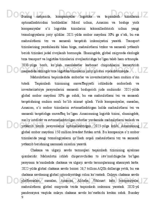 Buning   natijasida,   kompaniyalar   logistika   va   taqsimlash   tizimlarini
optimallashtirishni   boshladilar.   Misol   uchun,   Amazon   va   boshqa   yirik
kompaniyalar   o’z   logistika   tizimlarini   takomillashtirish   uchun   yangi
texnologiyalarni   joriy   qildilar.   2021-yilda   ombor   maydoni   30%   ga   o’sdi,   bu   esa
mahsulotlarni   tez   va   samarali   tarqatish   imkoniyatini   yaratdi.   Transport
tizimlarining   yaxshilanishi   bilan   birga,   mahsulotlarni   tezkor   va   samarali   yetkazib
berish tizimlari jadal rivojlanib bormoqda. Shuningdek, global miqyosda ekologik
toza transport va logistika tizimlarini rivojlantirishga bo’lgan talab ham ortmoqda.
2030-yilga   borib,   ko’plab   mamlakatlar   karbonat   chiqindilarini   kamaytirish
maqsadida ekologik toza logistika tizimlarini joriy qilishni rejalashtirmoqda.
Mahsulotlarni   taqsimlashda   omborlar   va   inventarizatsiya   ham   muhim   o’rin
tutadi.   Taqsimlash   tizimining   muvaffaqiyatli   ishlashida   omborlash   va
inventarizatsiya   jarayonlarini   samarali   boshqarish   juda   muhimdir.   2021-yilda
global   ombor   maydoni   30%   ga   oshdi,   bu   esa   mahsulotlarni   tez   va   samarali
tarqatishning   muhim   omili   bo’lib   xizmat   qiladi.   Yirik   kompaniyalar,   masalan,
Amazon,   o’z   ombor   tizimlarini   avtomatlashtirgan   holda   mahsulotlarni   tez   va
samarali   tarqatishga   muvaffaq   bo’lgan.  Amazonning   logistik   tizimi,   shuningdek,
sun’iy intellekt va avtomatlashtirilgan robotlar yordamida mahsulotlarni tanlash va
yetkazib   berish   jarayonlarini   optimallashtirgan.   2023-yilga   kelib,   Amazonning
global ombor maydoni 150 million kvadrat futdan ortdi. Bu kompaniya o’z ombor
tizimlarida   yangi   texnologiyalarni   qo’llash   orqali   mahsulotlarni   tez   va   samarali
yetkazib berishning namunali misolini yaratdi.
Chakana   va   ulgurji   savdo   tarmoqlari   taqsimlash   tizimining   ajralmas
qismlaridir.   Mahsulotni   ishlab   chiqaruvchidan   to   iste’molchigacha   bo’lgan
jarayonni   ta’minlashda   chakana   va   ulgurji   savdo   tarmoqlarining   ahamiyati   katta.
2022-yilda global chakana savdo bozori 26,7 trillion AQSh dollariga yetdi, bu esa
chakana savdoning global iqtisodiyotdagi rolini ko’rsatadi. Onlayn chakana savdo
platformalari,   masalan,   Amazon,   Alibaba,   Walmart   kabi   kompaniyalar,
mahsulotlarni   global   miqyosda   tezda   taqsimlash   imkonini   yaratadi.   2020-yil
pandemiyasi   vaqtida   onlayn   chakana   savdo   ko’rsatkichi   keskin   oshdi.   Bunday
9 