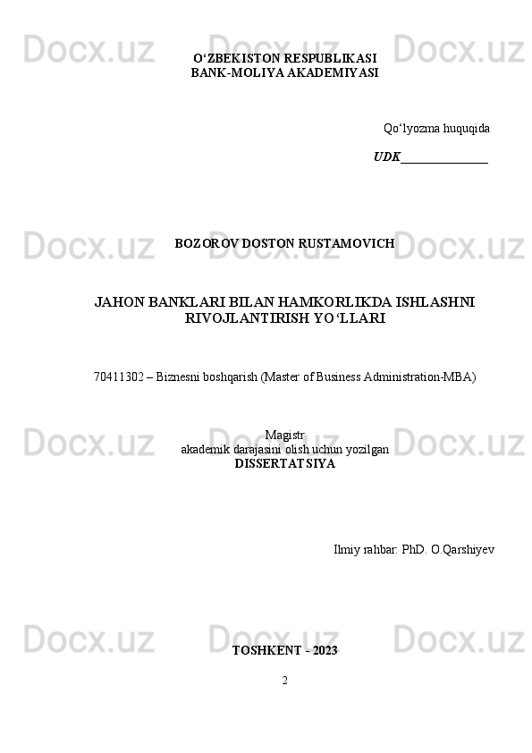 O‘ZBEKISTON RESPUBLIKASI
BANK-MOLIYA AKADEMIYASI
Qo‘lyozma huquqida
                                                                                               UDK ______________
BOZOROV DOSTON RUSTAMOVICH
JAHON BANKLARI BILAN HAMKORLIKDA ISHLASHNI
RIVOJLANTIRISH YO‘LLARI
70411302  – Biznesni boshqarish (Master of Business Administration-MBA) 
Magistr
akademik darajasini olish uchun yozilgan
DISSERTATSIYA
Ilmiy rahbar: PhD. O.Qarshiyev
TOSHKENT - 2023    
2