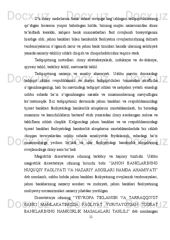O‘z   ilmiy   nashrlarini   bank   sohasi   rivojiga   bag‘ishlagan   tadqiqotchilarning
qo‘shgan   hissasini   yuqori   baholagan   holda,   bizning   nuqtai   nazarimizdan   shuni
ta’kidlash   kerakki,   xalqaro   bank   munosabatlari   faol   rivojlanib   borayotganini
hisobga  olib, jahon  banklari  bilan  hamkorlik  faoliyatini   rivojlantirishning  dolzarb
tendensiyalarini o‘rganish zarur va jahon bank tizimlari hamda ularning salohiyati
yanada nazariy-tahliliy ishlab chiqish va chuqurlashtirishni taqozo etadi.
Tadqiqotning   metodlari.   ilmiy   abstraksiyalash,   induksiya   va   de-duksiya,
qiyosiy tahlil, tarkibiy tahlil, matematik tahlil.
Tadqiqotning   nazariy   va   amaliy   ahamiyati.   Ushbu   mavzu   doirasidagi
tadqiqot   ishlari   respublikamiz   va   dunyo   tadqiqotchilari   tomonidan   atroflicha
o‘rganilmaganligi, hali bu mavzudagi tadqiqot ishlari va natijalari yetarli emasligi
ushbu   sohada   ba’zi   o‘rganilmagan   masala   va   muammolarning   mavjudligini
ko‘rsatmoqda.   Biz   tadqiqotimiz   davomida   jahon   banklari   va   respublikamizdagi
tijorat   banklari   faoliyatidagi   hamkorlik   aloqalarini   mustahkamlash,   bu   boradagi
muammo   va   kamchiliklarni   bartaraf   etish   yuzasidan   ilmiy   asoslangan   xulosa   va
takliflarni   ishlab   chiqdik.   Kelgusidagi   jahon   banklari   va   va   respublikamizdagi
tijorat   banklari   faoliyatidagi   hamkorlik   aloqalarini   mustahkamlashda   biz   ishlab
chiqqan   tavsiyalardan   ushbu   sohada   amaliyotda   foydalanish,   sohadagi   ba’zi
muammolarga   yechim   bo‘ladi   va   ular   faoliyatidagi   hamkorlik   aloqalrining
rivojlanishiga ilmiy asos bo‘ladi.
Magistrlik   dissertatsiya   ishining   tarkibiy   va   hajmiy   tuzilishi.   Ushbu
magistrlik   dissertatsiya   ishining   birinchi   bobi   “JAHON   BANKLARINING
HUQUQIY   FAOLIYATI   VA   NAZARIY   ASOSLARI   HAMDA   AHAMIYATI”
deb nomlanib, ushbu bobda jahon banklari faoliyatining rivojlanish tendensiyalari,
jahon   banklarining   nazariy   asoslari   va   mohiyati,   jahon   banklari   faoliyatining
moliyaviy mexanizmilari nazariy jihatdan yoritilgan.
Dissertatsiya   ishining   “YEVROPA   TIKLANISH   VA   TARRAQQIYOT
BANKI   MAMLAKATIMIZDA   FAOLIYAT   YURITAYOTGAN   TIJORAT
BANKLARINING   HAMKORLIK   MASALALARI   TAHLILI”   deb   nomlangan
11 