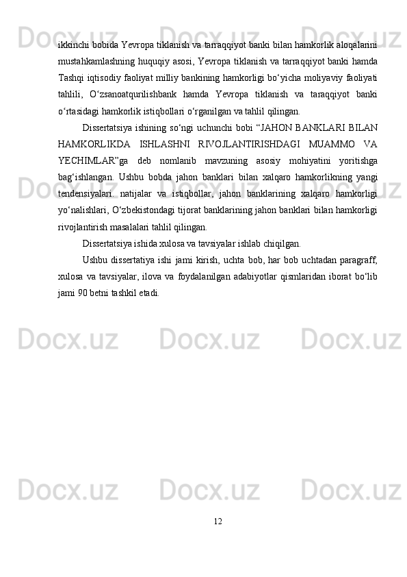 ikkinchi bobida Yevropa tiklanish va tarraqqiyot banki bilan hamkorlik aloqalarini
mustahkamlashning huquqiy asosi, Yevropa tiklanish va tarraqqiyot banki  hamda
Tashqi iqtisodiy faoliyat milliy bankining hamkorligi bo‘yicha moliyaviy faoliyati
tahlili,   O zsanoatqurilishbank   hamda   Yevropa   tiklanish   va   taraqqiyot   bankiʻ
o rtasidagi hamkorlik istiqbollari o‘rganilgan va tahlil qilingan.	
ʻ
Dissertatsiya   ishining   so‘ngi   uchunchi   bobi   “JAHON   BANKLARI   BILAN
HAMKORLIKDA   ISHLASHNI   RIVOJLANTIRISHDAGI   MUAMMO   VA
YECHIMLAR”ga   deb   nomlanib   mavzuning   asosiy   mohiyatini   yoritishga
bag‘ishlangan.   Ushbu   bobda   jahon   banklari   bilan   xalqaro   hamkorlikning   yangi
tendensiyalari.   natijalar   va   istiqbollar,   jahon   banklarining   xalqaro   hamkorligi
yo‘nalishlari, O‘zbekistondagi tijorat banklarining jahon banklari bilan hamkorligi
rivojlantirish masalalari tahlil qilingan.
Dissertatsiya ishida xulosa va tavsiyalar ishlab chiqilgan.
Ushbu   dissertatiya   ishi   jami   kirish,   uchta   bob,   har   bob   uchtadan   paragraff,
xulosa   va   tavsiyalar,   ilova   va   foydalanilgan   adabiyotlar   qismlaridan   iborat   bo‘lib
jami 90 betni tashkil etadi.
12 