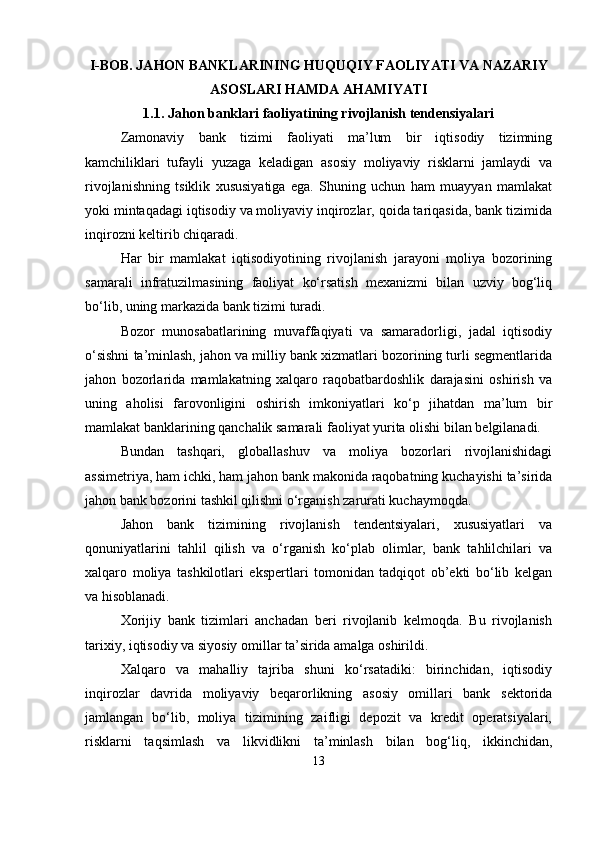 I-BOB. JAHON BANKLARINING HUQUQIY FAOLIYATI VA NAZARIY
ASOSLARI HAMDA AHAMIYATI
1.1. Jahon banklari faoliyatining rivojlanish tendensiyalari
Zamonaviy   bank   tizimi   faoliyati   ma’lum   bir   iqtisodiy   tizimning
kamchiliklari   tufayli   yuzaga   keladigan   asosiy   moliyaviy   risklarni   jamlaydi   va
rivojlanishning   tsiklik   xususiyatiga   ega.   Shuning   uchun   ham   muayyan   mamlakat
yoki mintaqadagi iqtisodiy va moliyaviy inqirozlar, qoida tariqasida, bank tizimida
inqirozni keltirib chiqaradi.
Har   bir   mamlakat   iqtisodiyotining   rivojlanish   jarayoni   moliya   bozorining
samarali   infratuzilmasining   faoliyat   ko‘rsatish   mexanizmi   bilan   uzviy   bog‘liq
bo‘lib, uning markazida bank tizimi turadi.
Bozor   munosabatlarining   muvaffaqiyati   va   samaradorligi,   jadal   iqtisodiy
o‘sishni ta’minlash, jahon va milliy bank xizmatlari bozorining turli segmentlarida
jahon   bozorlarida   mamlakatning   xalqaro   raqobatbardoshlik   darajasini   oshirish   va
uning   aholisi   farovonligini   oshirish   imkoniyatlari   ko‘p   jihatdan   ma’lum   bir
mamlakat banklarining qanchalik samarali faoliyat yurita olishi bilan belgilanadi. 
Bundan   tashqari,   globallashuv   va   moliya   bozorlari   rivojlanishidagi
assimetriya, ham ichki, ham jahon bank makonida raqobatning kuchayishi ta’sirida
jahon bank bozorini tashkil qilishni o‘rganish zarurati kuchaymoqda.
Jahon   bank   tizimining   rivojlanish   tendentsiyalari,   xususiyatlari   va
qonuniyatlarini   tahlil   qilish   va   o‘rganish   ko‘plab   olimlar,   bank   tahlilchilari   va
xalqaro   moliya   tashkilotlari   ekspertlari   tomonidan   tadqiqot   ob’ekti   bo‘lib   kelgan
va hisoblanadi.
Xorijiy   bank   tizimlari   anchadan   beri   rivojlanib   kelmoqda.   Bu   rivojlanish
tarixiy, iqtisodiy va siyosiy omillar ta’sirida amalga oshirildi.
Xalqaro   va   mahalliy   tajriba   shuni   ko‘rsatadiki:   birinchidan,   iqtisodiy
inqirozlar   davrida   moliyaviy   beqarorlikning   asosiy   omillari   bank   sektorida
jamlangan   bo‘lib,   moliya   tizimining   zaifligi   depozit   va   kredit   operatsiyalari,
risklarni   taqsimlash   va   likvidlikni   ta’minlash   bilan   bog‘liq,   ikkinchidan,
13