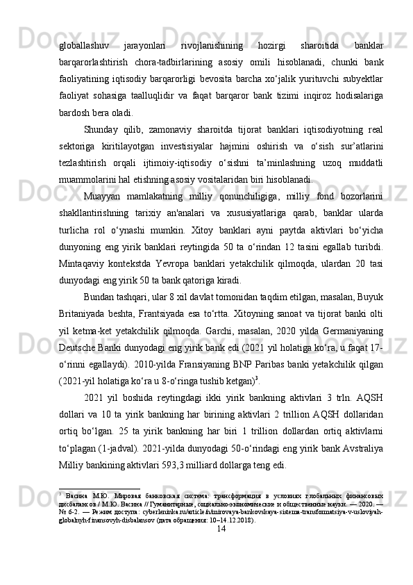 globallashuv   jarayonlari   rivojlanishining   hozirgi   sharoitida   banklar
barqarorlashtirish   chora-tadbirlarining   asosiy   omili   hisoblanadi,   chunki   bank
faoliyatining   iqtisodiy   barqarorligi   bevosita   barcha   xo‘jalik   yurituvchi   subyektlar
faoliyat   sohasiga   taalluqlidir   va   faqat   barqaror   bank   tizimi   inqiroz   hodisalariga
bardosh bera oladi.
Shunday   qilib,   zamonaviy   sharoitda   tijorat   banklari   iqtisodiyotning   real
sektoriga   kiritilayotgan   investisiyalar   hajmini   oshirish   va   o‘sish   sur’atlarini
tezlashtirish   orqali   ijtimoiy-iqtisodiy   o‘sishni   ta’minlashning   uzoq   muddatli
muammolarini hal etishning asosiy vositalaridan biri hisoblanadi.
Muayyan   mamlakatning   milliy   qonunchiligiga,   milliy   fond   bozorlarini
shakllantirishning   tarixiy   an'analari   va   xususiyatlariga   qarab,   banklar   ularda
turlicha   rol   o‘ynashi   mumkin.   Xitoy   banklari   ayni   paytda   aktivlari   bo‘yicha
dunyoning   eng   yirik   banklari   reytingida   50   ta   o‘rindan   12   tasini   egallab   turibdi.
Mintaqaviy   kontekstda   Yevropa   banklari   yetakchilik   qilmoqda,   ulardan   20   tasi
dunyodagi eng yirik 50 ta bank qatoriga kiradi.
Bundan tashqari, ular 8 xil davlat tomonidan taqdim etilgan, masalan, Buyuk
Britaniyada   beshta,   Frantsiyada   esa   to‘rtta.   Xitoyning   sanoat   va   tijorat   banki   olti
yil   ketma-ket   yetakchilik   qilmoqda.   Garchi,   masalan,   2020   yilda   Germaniyaning
Deutsche Banki dunyodagi eng yirik bank edi (2021 yil holatiga ko‘ra, u faqat 17-
o‘rinni  egallaydi).  2010-yilda  Fransiyaning  BNP  Paribas  banki  yetakchilik  qilgan
(2021-yil holatiga ko‘ra u 8-o‘ringa tushib ketgan) 3
.
2021   yil   boshida   reytingdagi   ikki   yirik   bankning   aktivlari   3   trln.   AQSH
dollari   va   10   ta   yirik   bankning   har   birining   aktivlari   2   trillion   AQSH   dollaridan
ortiq   bo‘lgan.   25   ta   yirik   bankning   har   biri   1   trillion   dollardan   ortiq   aktivlarni
to‘plagan (1-jadval). 2021-yilda dunyodagi 50-o‘rindagi eng yirik bank Avstraliya
Milliy bankining aktivlari 593,3 milliard dollarga teng edi.
3
  Васина   М.Ю.   Мировая   банковская   система:   трансформация   в   условиях   глобальных   финансовых
дисбалансов / М.Ю. Васина // Гуманитарные, социально-экономические и общественные науки. — 2020. —
№   6-2.   —   Режим   доступа:   cyberleninka.ru/article/n/mirovaya-bankovskaya-sistema-transformatsiya-v-usloviyah-
globalnyh-finansovyh-disbalansov (дата обращения: 10–14.12.2018).
14 