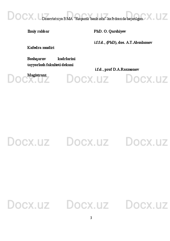 Dissertatsiya BMA “Raqamli bank ishi” kafedrasida bajarilgan.
Ilmiy rahbar    PhD . О.   Qarshiyev
Kafedra mudiri   i.f.f.d., (PhD), dos. A.T.Absalamov
Boshqaruv   kadrlarini
tayyorlash fakulteti dekani
   i.f.d., prof D.A.Raxmonov
Magistrant
3 