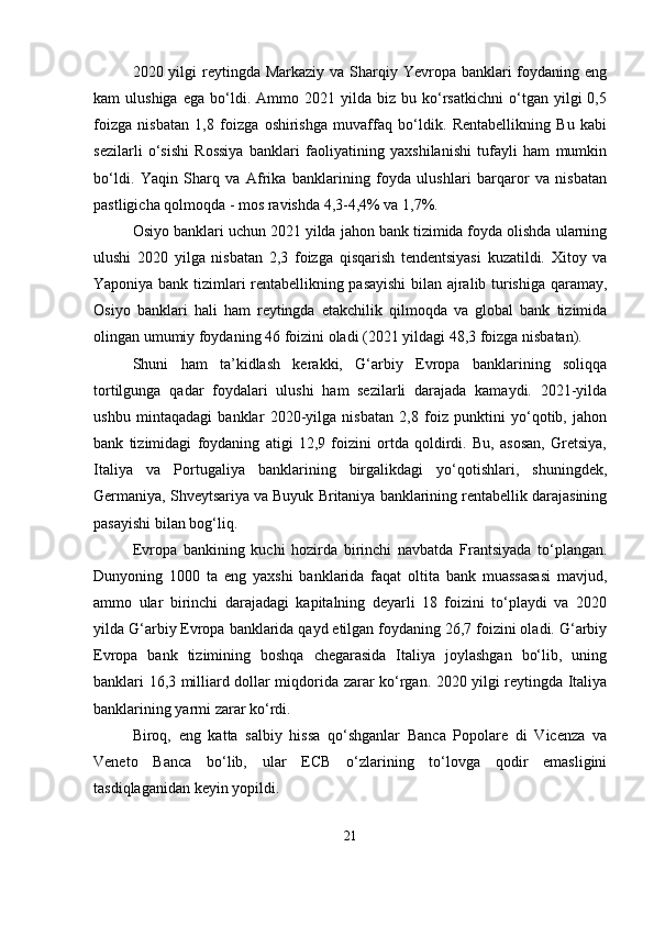 2020 yilgi  reytingda Markaziy  va Sharqiy Yevropa banklari  foydaning eng
kam   ulushiga   ega   bo‘ldi.  Ammo   2021  yilda   biz   bu   ko‘rsatkichni   o‘tgan   yilgi   0,5
foizga   nisbatan   1,8   foizga   oshirishga   muvaffaq   bo‘ldik.   Rentabellikning   Bu   kabi
sezilarli   o‘sishi   Rossiya   banklari   faoliyatining   yaxshilanishi   tufayli   ham   mumkin
bo‘ldi.   Yaqin   Sharq   va   Afrika   banklarining   foyda   ulushlari   barqaror   va   nisbatan
pastligicha qolmoqda - mos ravishda 4,3-4,4% va 1,7%.
Osiyo banklari uchun 2021 yilda jahon bank tizimida foyda olishda ularning
ulushi   2020   yilga   nisbatan   2,3   foizga   qisqarish   tendentsiyasi   kuzatildi.   Xitoy   va
Yaponiya bank tizimlari rentabellikning pasayishi  bilan ajralib turishiga qaramay,
Osiyo   banklari   hali   ham   reytingda   etakchilik   qilmoqda   va   global   bank   tizimida
olingan umumiy foydaning 46 foizini oladi (2021 yildagi 48,3 foizga nisbatan).
Shuni   ham   ta’kidlash   kerakki,   G‘arbiy   Evropa   banklarining   soliqqa
tortilgunga   qadar   foydalari   ulushi   ham   sezilarli   darajada   kamaydi.   2021-yilda
ushbu   mintaqadagi   banklar   2020-yilga   nisbatan   2,8   foiz   punktini   yo‘qotib,   jahon
bank   tizimidagi   foydaning   atigi   12,9   foizini   ortda   qoldirdi.   Bu,   asosan,   Gretsiya,
Italiya   va   Portugaliya   banklarining   birgalikdagi   yo‘qotishlari,   shuningdek,
Germaniya, Shveytsariya va Buyuk Britaniya banklarining rentabellik darajasining
pasayishi bilan bog‘liq.
Evropa   bankining   kuchi   hozirda   birinchi   navbatda   Frantsiyada   to‘plangan.
Dunyoning   1000   ta   eng   yaxshi   banklarida   faqat   oltita   bank   muassasasi   mavjud,
ammo   ular   birinchi   darajadagi   kapitalning   deyarli   18   foizini   to‘playdi   va   2020
yilda G‘arbiy Evropa banklarida qayd etilgan foydaning 26,7 foizini oladi. G‘arbiy
Evropa   bank   tizimining   boshqa   chegarasida   Italiya   joylashgan   bo‘lib,   uning
banklari 16,3 milliard dollar miqdorida zarar ko‘rgan. 2020 yilgi reytingda Italiya
banklarining yarmi zarar ko‘rdi. 
Biroq,   eng   katta   salbiy   hissa   qo‘shganlar   Banca   Popolare   di   Vicenza   va
Veneto   Banca   bo‘lib,   ular   ECB   o‘zlarining   to‘lovga   qodir   emasligini
tasdiqlaganidan keyin yopildi.
21