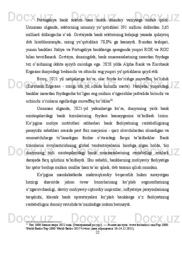 Portugaliya   bank   sektori   ham   xuddi   shunday   vaziyatga   tushib   qoldi.
Umuman   olganda,   sektorning   umumiy   yo‘qotishlari   391   million   dollardan   3,65
milliard   dollargacha   o‘sdi.   Gretsiyada   bank   sektorining   kelajagi   yanada   qulayroq
deb   hisoblanmoqda,   uning   yo‘qotishlari   78,8%   ga   kamaydi.   Bundan   tashqari,
yunon  banklari   Italiya  va  Portugaliya  banklariga  qaraganda  yuqori   ROE   va  ROC
bilan  tavsiflanadi.  Gretsiya,  shuningdek,   bank  muassasalarining   zarardan  foydaga
tez   o‘sishining   ikkita   ajoyib   misoliga   ega.   2020   yilda   Alpha   Bank   va   Eurobank
Ergasias dunyodagi beshinchi va oltinchi eng yuqori yo‘qotishlarni qayd etdi. 
Biroq,   2021   yil   natijalariga   ko‘ra,   ular   foyda   ko‘rishga   muvaffaq   bo‘lishdi
(Eurobank   Ergasias   -   oxirgi   olti   yil   ichida   birinchi   marta).   Natijada,   yuqoridagi
banklar zarardan foydagacha bo‘lgan eng muhim o‘zgarishlar jadvalida birinchi va
uchinchi o‘rinlarni egallashga muvaffaq bo‘ldilar 11
.
Umuman   olganda,   2021-yil   yakunlariga   ko‘ra,   dunyoning   yirik   bank
mintaqalaridagi   bank   tizimlarining   foydasi   kamayganini   ta’kidlash   lozim.
Ko‘pgina   moliya   institutlari   rahbarlari   bank   faoliyatining   rentabelligining
pasayishi   sabablari  orasida   past  foiz  marjasini  -   qarz   oluvchilardan  olinadigan  va
omonatchilarga   to‘lanadigan   foizlar   o‘rtasidagi   farqni   ta’kidladilar.   Bank
tizimlarini   rivojlantirishning   global   tendentsiyalarini   hisobga   olgan   holda,   biz
dunyoning   turli   mintaqalaridagi   bank   muassasalarining   rentabelligi   sezilarli
darajada farq qilishini  ta’kidlaydi. Shu sababli, banklarning moliyaviy faoliyatiga
bir qator boshqa muhim omillar ham ta’sir qiladi, deb taxmin qilish mumkin.
Ko‘pgina   mamlakatlarda   makroiqtisodiy   beqarorlik   hukm   surayotgan
hozirgi   sharoitda   jahon   tovar   bozorlarining   ko‘plab   segmentlarining
o‘zgaruvchanligi, davriy moliyaviy-iqtisodiy inqirozlar, inflyatsiya jarayonlarining
tarqalishi,   klassik   bank   operatsiyalari   ko‘plab   banklarga   o‘z   faoliyatining
rentabelligini doimiy ravishda ta’minlashga imkon bermaydi.
11
 Топ 1000 банков мира 2021 года [Электронный ресурс]. — Режим доступа: www.thebanker.com/Top-1000-
World- Banks / Top -1000- World - Banks -2017? ct = true  (дата обращения: 10–14.12.2021).
22 