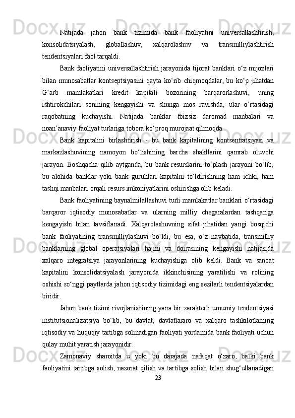 Natijada   jahon   bank   tizimida   bank   faoliyatini   universallashtirish,
konsolidatsiyalash,   globallashuv,   xalqarolashuv   va   transmilliylashtirish
tendentsiyalari faol tarqaldi.
Bank   faoliyatini   universallashtirish   jarayonida   tijorat   banklari   o‘z   mijozlari
bilan   munosabatlar   kontseptsiyasini   qayta   ko‘rib   chiqmoqdalar,   bu   ko‘p   jihatdan
G‘arb   mamlakatlari   kredit   kapitali   bozorining   barqarorlashuvi,   uning
ishtirokchilari   sonining   kengayishi   va   shunga   mos   ravishda,   ular   o‘rtasidagi
raqobatning   kuchayishi.   Natijada   banklar   foizsiz   daromad   manbalari   va
noan’anaviy faoliyat turlariga tobora ko‘proq murojaat qilmoqda.
Bank   kapitalini   birlashtirish   -   bu   bank   kapitalining   kontsentratsiyasi   va
markazlashuvining   namoyon   bo‘lishining   barcha   shakllarini   qamrab   oluvchi
jarayon.   Boshqacha   qilib   aytganda,   bu   bank   resurslarini   to‘plash   jarayoni   bo‘lib,
bu   alohida   banklar   yoki   bank   guruhlari   kapitalni   to‘ldirishning   ham   ichki,   ham
tashqi manbalari orqali resurs imkoniyatlarini oshirishga olib keladi.
Bank faoliyatining baynalmilallashuvi turli mamlakatlar banklari o‘rtasidagi
barqaror   iqtisodiy   munosabatlar   va   ularning   milliy   chegaralardan   tashqariga
kengayishi   bilan   tavsiflanadi.   Xalqarolashuvning   sifat   jihatidan   yangi   bosqichi
bank   faoliyatining   transmilliylashuvi   bo‘ldi,   bu   esa,   o‘z   navbatida,   transmilliy
banklarning   global   operatsiyalari   hajmi   va   doirasining   kengayishi   natijasida
xalqaro   integratsiya   jarayonlarining   kuchayishiga   olib   keldi.   Bank   va   sanoat
kapitalini   konsolidatsiyalash   jarayonida   ikkinchisining   yaratilishi   va   rolining
oshishi so‘nggi paytlarda jahon iqtisodiy tizimidagi eng sezilarli tendentsiyalardan
biridir.
Jahon bank tizimi rivojlanishining yana bir xarakterli umumiy tendentsiyasi
institutsionalizatsiya   bo‘lib,   bu   davlat,   davlatlararo   va   xalqaro   tashkilotlarning
iqtisodiy va huquqiy tartibga solinadigan faoliyati yordamida bank faoliyati uchun
qulay muhit yaratish jarayonidir. 
Zamonaviy   sharoitda   u   yoki   bu   darajada   nafaqat   o‘zaro,   balki   bank
faoliyatini   tartibga   solish,   nazorat   qilish   va  tartibga  solish   bilan  shug‘ullanadigan
23