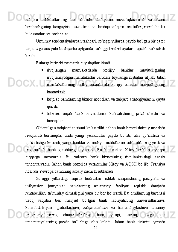 xalqaro   tashkilotlarning   faol   ishtiroki,   faoliyatini   muvofiqlashtirish   va   o‘zaro
hamkorligining   kengayishi   kuzatilmoqda.   boshqa   xalqaro   institutlar,   mamlakatlar
hukumatlari va boshqalar.
Umumiy tendentsiyalardan tashqari, so‘nggi yillarda paydo bo‘lgan bir qator
tor, o‘ziga xos yoki boshqacha aytganda, so‘nggi tendentsiyalarni ajratib ko‘rsatish
kerak.
Bularga birinchi navbatda quyidagilar kiradi:
 rivojlangan   mamlakatlarda   xorijiy   banklar   mavjudligining
rivojlanayotgan mamlakatlar banklari foydasiga nisbatan siljishi bilan
mamlakatlarning   milliy   bozorlarida   xorijiy   banklar   mavjudligining
kamayishi;
 ko‘plab banklarning biznes modellari va xalqaro strategiyalarini qayta
qurish;
 Internet   orqali   bank   xizmatlarini   ko‘rsatishning   jadal   o‘sishi   va
boshqalar.
O‘tkazilgan tadqiqotlar shuni ko‘rsatdiki, jahon bank bozori doimiy ravishda
rivojlanib   bormoqda,   unda   yangi   yetakchilar   paydo   bo‘lib,   ular   qo‘shilish   va
qo‘shilishga kirishib, yangi banklar va moliya institutlarini sotib olib, eng yirik va
eng   nufuzli   bank   guruhlariga   aylanadi.   Bu   kontekstda   Xitoy   banklari   ayniqsa
diqqatga   sazovordir.   Bu   xalqaro   bank   biznesining   rivojlanishidagi   asosiy
tendentsiyadir.   Jahon   bank  bozorida   yetakchilar   Xitoy   va  AQSH   bo‘lib,   Fransiya
hozirda Yevropa bankining asosiy kuchi hisoblanadi.
So‘nggi   yillardagi   inqiroz   hodisalari,   ishlab   chiqarishning   pasayishi   va
inflyatsion   jarayonlar   banklarning   an’anaviy   faoliyati   tegishli   darajada
rentabellikni ta’minlay olmasligini yana bir bor ko‘rsatdi. Bu omillarning barchasi
uzoq   vaqtdan   beri   mavjud   bo‘lgan   bank   faoliyatining   universallashuvi,
konsolidatsiyasi,   globallashuvi,   xalqarolashuvi   va   transmilliylashuvi   umumiy
tendentsiyalarining   chuqurlashishiga   ham,   yangi,   torroq,   o‘ziga   xos
tendentsiyalarning   paydo   bo‘lishiga   olib   keladi.   Jahon   bank   tizimini   yanada
24