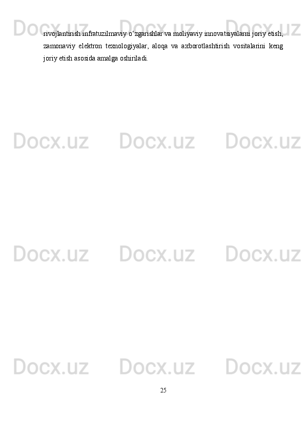 rivojlantirish infratuzilmaviy o‘zgarishlar va moliyaviy innovatsiyalarni joriy etish,
zamonaviy   elektron   texnologiyalar,   aloqa   va   axborotlashtirish   vositalarini   keng
joriy etish asosida amalga oshiriladi.
25