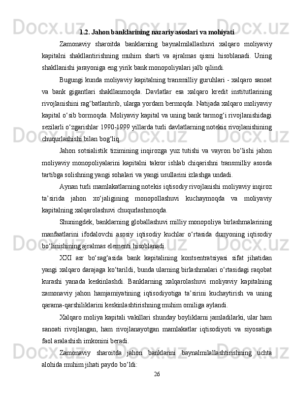 1.2. Jahon banklarining nazariy asoslari va mohiyati
Zamonaviy   sharoitda   banklarning   baynalmilallashuvi   xalqaro   moliyaviy
kapitalni   shakllantirishning   muhim   sharti   va   ajralmas   qismi   hisoblanadi.   Uning
shakllanishi jarayoniga eng yirik bank monopoliyalari jalb qilindi.
Bugungi kunda moliyaviy kapitalning transmilliy guruhlari - xalqaro sanoat
va   bank   gigantlari   shakllanmoqda.   Davlatlar   esa   xalqaro   kredit   institutlarining
rivojlanishini rag‘batlantirib, ularga yordam bermoqda. Natijada xalqaro moliyaviy
kapital o‘sib bormoqda. Moliyaviy kapital va uning bank tarmog‘i rivojlanishidagi
sezilarli o‘zgarishlar 1990-1999 yillarda turli davlatlarning notekis rivojlanishining
chuqurlashishi bilan bog‘liq.
Jahon   sotsialistik   tizimining   inqirozga   yuz   tutishi   va   vayron   bo‘lishi   jahon
moliyaviy   monopoliyalarini   kapitalni   takror   ishlab   chiqarishni   transmilliy   asosda
tartibga solishning yangi sohalari va yangi usullarini izlashga undadi.
Aynan turli mamlakatlarning notekis iqtisodiy rivojlanishi moliyaviy inqiroz
ta’sirida   jahon   xo‘jaligining   monopollashuvi   kuchaymoqda   va   moliyaviy
kapitalning xalqarolashuvi chuqurlashmoqda.
Shuningdek, banklarning globallashuvi milliy monopoliya birlashmalarining
manfaatlarini   ifodalovchi   asosiy   iqtisodiy   kuchlar   o‘rtasida   dunyoning   iqtisodiy
bo‘linishining ajralmas elementi hisoblanadi.
XXI   asr   bo‘sag‘asida   bank   kapitalining   kontsentratsiyasi   sifat   jihatidan
yangi xalqaro darajaga ko‘tarildi, bunda ularning birlashmalari o‘rtasidagi raqobat
kurashi   yanada   keskinlashdi.   Banklarning   xalqarolashuvi   moliyaviy   kapitalning
zamonaviy   jahon   hamjamiyatining   iqtisodiyotiga   ta’sirini   kuchaytirish   va   uning
qarama-qarshiliklarini keskinlashtirishning muhim omiliga aylandi.
Xalqaro moliya kapitali vakillari shunday boyliklarni jamladilarki, ular ham
sanoati   rivojlangan,   ham   rivojlanayotgan   mamlakatlar   iqtisodiyoti   va   siyosatiga
faol aralashish imkonini beradi.
Zamonaviy   sharoitda   jahon   banklarini   baynalmilallashtirishning   uchta
alohida muhim jihati paydo bo‘ldi:
26