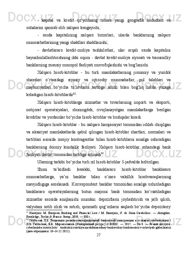 -   kapital   va   kredit   qo‘yishning   tobora   yangi   geografik   hududlari   va
sohalarini qamrab olib xalqaro kengayishi;
-   ssuda   kapitalining   xalqaro   bozorlari,   ularda   banklarning   xalqaro
munosabatlarining yangi shakllari shakllanishi;
-   davlatlararo   kredit-moliya   tashkilotlari,   ular   orqali   ssuda   kapitalini
baynalmilallashtirishning ikki  oqimi  - davlat  kredit-moliya  siyosati  va transmilliy
banklarning xususiy monopol faoliyati muvofiqlashishi va bog‘lanishi.
Xalqaro   hisob-kitoblar   -   bu   turli   mamlakatlarning   jismoniy   va   yuridik
shaxslari   o‘rtasidagi   siyosiy   va   iqtisodiy   munosabatlar,   pul   talablari   va
majburiyatlari   bo‘yicha   to‘lovlarni   tartibga   solish   bilan   bog‘liq   holda   yuzaga
keladigan hisob-kitoblardir 12
.
Xalqaro   hisob-kitoblarga   xizmatlar   va   tovarlarning   importi   va   eksporti,
notijorat   operatsiyalari,   shuningdek,   rivojlanayotgan   mamlakatlarga   berilgan
kreditlar va yordamlar bo‘yicha hisob-kitoblar va boshqalar kiradi.
Xalqaro hisob-kitoblar - bu xalqaro hamjamiyat tomonidan ishlab chiqilgan
va   aksariyat   mamlakatlarda   qabul   qilingan   hisob-kitoblar   shartlari,   normalari   va
tartiblari   asosida   xorijiy   kontragentlar   bilan   hisob-kitoblarni   amalga   oshiradigan
banklarning   doimiy   kundalik   faoliyati.   Xalqaro   hisob-kitoblar   sohasidagi   bank
faoliyati davlat tomonidan tartibga solinadi 13
.
Ularning tarkibi bo‘yicha turli xil hisob-kitoblar 3-jadvalda keltirilgan.
Shuni   ta’kidlash   kerakki,   banklararo   hisob-kitoblar   banklararo
munosabatlarga,   ya’ni   banklar   bilan   o‘zaro   vakillik   hisobvaraqlarining
mavjudligiga   asoslanadi.   Korrespondent   banklar   tomonidan   amalga   oshiriladigan
banklararo   operatsiyalarning   butun   majmui   bank   tomonidan   ko‘rsatiladigan
xizmatlar   asosida   aniqlanishi   mumkin:   depozitlarni   joylashtirish   va   jalb   qilish,
valyutani sotib olish va sotish, qimmatli  qog‘ozlarni saqlash bo‘yicha depozitariy
12
  Haentjens   M.   European   Banking   and   Financial   Law   /   M.   Haentjens,   P.   de   Gioia-Carabellese.   —   Abingdon:
Routledge, Taylor & Francis Group, 2019. — 800  с .
13
  Габбасова   Л . Б .   Тенденции   развития   международной   банковской   конкуренции   в   условиях   глобализации   /
Л . Б .   Габбасова ,   Б . Б .   Мирзагалямов   [ Электронный   ресурс ]   //   ВЭПС .   —   2015.   —   №   4.   —   Режим   доступа :
cyberleninka.ru/article/n/   tendentsii-razvitiya-mezhdunarodnoy-bankovskoy-konkurentsii-v-usloviyah-globalizatsii
( дата   обращения : 10–14.12.2021).
27 