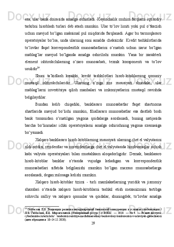 esa, ular bank doirasida  amalga oshiriladi. Keyinchalik muhim farqlarni iqtisodiy
tarkibni  hisoblash  turlari  deb   atash  mumkin.  Ular   to‘lov  limiti   yoki   pul   o‘tkazish
uchun mavjud bo‘lgan  maksimal  pul  miqdorida  farqlanadi. Agar  bu tarmoqlararo
operatsiyalar   bo‘lsa,   unda   ularning   soni   amalda   cheksizdir.   Kredit   tashkilotlarida
to‘lovlar   faqat   korrespondentlik   munosabatlarini   o‘rnatish   uchun   zarur   bo‘lgan
mablag‘lar   mavjud   bo‘lganda   amalga   oshirilishi   mumkin.   Yana   bir   xarakterli
element   ishtirokchilarning   o‘zaro   munosabati,   texnik   komponenti   va   to‘lov
usulidir 14
.
Shuni   ta’kidlash   kerakki,   kredit   tashkilotlari   hisob-kitoblarning   qonuniy
mustaqil   ishtirokchilaridir.   Ularning   o‘ziga   xos   xususiyati   shundaki,   ular
mablag‘larni   investitsiya   qilish   manbalari   va   imkoniyatlarini   mustaqil   ravishda
belgilaydilar. 
Bundan   kelib   chiqadiki,   banklararo   munosabatlar   faqat   shartnoma
shartlarida   mavjud   bo‘lishi   mumkin,   filiallararo   munosabatlar   esa   dastlab   bosh
bank   tomonidan   o‘rnatilgan   yagona   qoidalarga   asoslanadi,   buning   natijasida
barcha   bo‘linmalar   ichki   operatsiyalarni   amalga   oshirishning   yagona   sxemasiga
bo‘ysunadi. 
Xalqaro banklararo hisob-kitoblarning xususiyati ularning chet el valyutasini
oldi-sotdisi, rezidentlar va norezidentlarga chet el valyutasida hisobvaraqlar ochish
kabi   valyuta   operatsiyalari   bilan   mustahkam   aloqadorligidir.   Demak,   banklararo
hisob-kitoblar   banklar   o‘rtasida   vujudga   keladigan   va   korrespondentlik
munosabatlari   sifatida   belgilanishi   mumkin   bo‘lgan   maxsus   munosabatlarga
asoslanadi, degan xulosaga kelishi mumkin.
Xalqaro   hisob-kitoblar   tizimi   -   turli   mamlakatlarning   yuridik   va   jismoniy
shaxslari   o rtasida   xalqaro   hisob-kitoblarni   tashkil   etish   mexanizmini   tartibgaʻ
soluvchi   milliy   va   xalqaro   qonunlar   va   qoidalar,   shuningdek,   to lovlar   amalga	
ʻ
14
  Габбасова   Л . Б .   Тенденции   развития   международной   банковской   конкуренции   в   условиях   глобализации   /
Л . Б .   Габбасова ,   Б . Б .   Мирзагалямов   [ Электронный   ресурс ]   //   ВЭПС .   —   2018.   —   №   4.   —   Режим   доступа :
cyberleninka.ru/article/n/   tendentsii-razvitiya-mezhdunarodnoy-bankovskoy-konkurentsii-v-usloviyah-globalizatsii
( дата   обращения : 10–14.12.2020).
29 