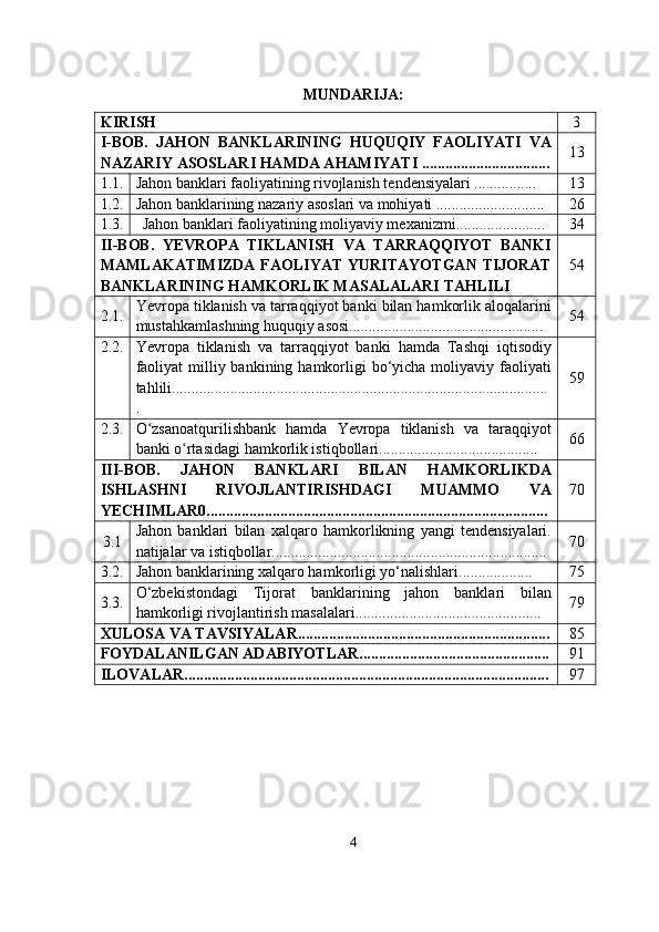  
MUNDARIJA: 
KIRISH 3
I-BOB.   JAHON   BANKLARINING   HUQUQIY   FAOLIYATI   VA
NAZARIY ASOSLARI HAMDA AHAMIYATI ................................. 13
1.1. Jahon banklari faoliyatining rivojlanish tendensiyalari ................ 13
1.2. Jahon banklarining nazariy asoslari va mohiyati ............................ 26
1.3. Jahon banklari faoliyatining moliyaviy mexanizmi....................... 34
II-BOB.   YEVROPA   TIKLANISH   VA   TARRAQQIYOT   BANKI
MAMLAKATIMIZDA  FAOLIYAT  YURITAYOTGAN  TIJORAT
BANKLARINING HAMKORLIK MASALALARI TAHLILI  54
2.1. Yevropa tiklanish va tarraqqiyot banki bilan hamkorlik aloqalarini
mustahkamlashning huquqiy asosi.................................................. 54
2.2. Yevropa   tiklanish   va   tarraqqiyot   banki   hamda   Tashqi   iqtisodiy
faoliyat  milliy bankining hamkorligi  bo‘yicha moliyaviy faoliyati
tahlili.................................................................................................
. 59
2.3. O zsanoatqurilishbank   hamda   Yevropa   tiklanish   va   taraqqiyotʻ
banki o rtasidagi hamkorlik istiqbollari.........................................	
ʻ 66
III-BOB.   JAHON   BANKLARI   BILAN   HAMKORLIKDA
ISHLASHNI   RIVOJLANTIRISHDAGI   MUAMMO   VA
YECHIMLAR0........................................................................................ 70
3.1 Jahon   banklari   bilan   xalqaro   hamkorlikning   yangi   tendensiyalari.
natijalar va istiqbollar....................................................................... 70
3.2. Jahon banklarining xalqaro hamkorligi yo‘nalishlari................... 75
3.3. O‘zbekistondagi   Tijorat   banklarining   jahon   banklari   bilan
hamkorligi rivojlantirish masalalari................................................ 79
XULOSA VA TAVSIYALAR................................................................. 85
FOYDALANILGAN ADABIYOTLAR................................................. 91
ILOVALAR.............................................................................................. 97
4 