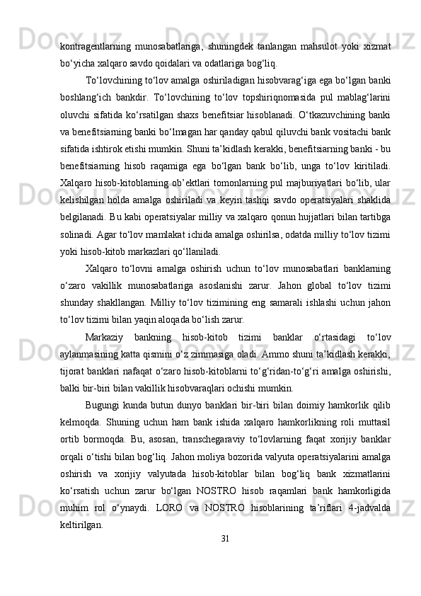 kontragentlarning   munosabatlariga,   shuningdek   tanlangan   mahsulot   yoki   xizmat
bo‘yicha xalqaro savdo qoidalari va odatlariga bog‘liq.
To‘lovchining to‘lov amalga oshiriladigan hisobvarag‘iga ega bo‘lgan banki
boshlang‘ich   bankdir.   To‘lovchining   to‘lov   topshiriqnomasida   pul   mablag‘larini
oluvchi sifatida ko‘rsatilgan shaxs  benefitsiar hisoblanadi. O‘tkazuvchining banki
va benefitsiarning banki bo‘lmagan har qanday qabul qiluvchi bank vositachi bank
sifatida ishtirok etishi mumkin. Shuni ta’kidlash kerakki, benefitsiarning banki - bu
benefitsiarning   hisob   raqamiga   ega   bo‘lgan   bank   bo‘lib,   unga   to‘lov   kiritiladi.
Xalqaro hisob-kitoblarning ob’ektlari tomonlarning pul majburiyatlari bo‘lib, ular
kelishilgan   holda   amalga   oshiriladi   va   keyin   tashqi   savdo   operatsiyalari   shaklida
belgilanadi. Bu kabi operatsiyalar milliy va xalqaro qonun hujjatlari bilan tartibga
solinadi. Agar to‘lov mamlakat ichida amalga oshirilsa, odatda milliy to‘lov tizimi
yoki hisob-kitob markazlari qo‘llaniladi .
Xalqaro   to‘lovni   amalga   oshirish   uchun   to‘lov   munosabatlari   banklarning
o‘zaro   vakillik   munosabatlariga   asoslanishi   zarur.   Jahon   global   to‘lov   tizimi
shunday   shakllangan.   Milliy   to‘lov   tizimining   eng   samarali   ishlashi   uchun   jahon
to‘lov tizimi bilan yaqin aloqada bo‘lish zarur.
Markaziy   bankning   hisob-kitob   tizimi   banklar   o‘rtasidagi   to‘lov
aylanmasining katta qismini o‘z zimmasiga oladi. Ammo shuni ta’kidlash kerakki,
tijorat banklari nafaqat o‘zaro hisob-kitoblarni to‘g‘ridan-to‘g‘ri amalga oshirishi,
balki bir-biri bilan vakillik hisobvaraqlari ochishi mumkin. 
Bugungi   kunda   butun   dunyo   banklari   bir-biri   bilan   doimiy   hamkorlik   qilib
kelmoqda.   Shuning   uchun   ham   bank   ishida   xalqaro   hamkorlikning   roli   muttasil
ortib   bormoqda.   Bu,   asosan,   transchegaraviy   to‘lovlarning   faqat   xorijiy   banklar
orqali o‘tishi bilan bog‘liq. Jahon moliya bozorida valyuta operatsiyalarini amalga
oshirish   va   xorijiy   valyutada   hisob-kitoblar   bilan   bog‘liq   bank   xizmatlarini
ko‘rsatish   uchun   zarur   bo‘lgan   NOSTRO   hisob   raqamlari   bank   hamkorligida
muhim   rol   o‘ynaydi.   LORO   va   NOSTRO   hisoblarining   ta’riflari   4-jadvalda
keltirilgan.
31 
