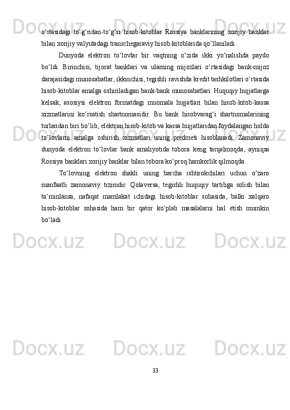 o‘rtasidagi   to‘g‘ridan-to‘g‘ri   hisob-kitoblar   Rossiya   banklarining   xorijiy   banklar
bilan xorijiy valyutadagi transchegaraviy hisob-kitoblarida qo‘llaniladi.
Dunyoda   elektron   to‘lovlar   bir   vaqtning   o‘zida   ikki   yo‘nalishda   paydo
bo‘ldi.   Birinchisi,   tijorat   banklari   va   ularning   mijozlari   o‘rtasidagi   bank-mijoz
darajasidagi munosabatlar, ikkinchisi, tegishli ravishda kredit tashkilotlari o‘rtasida
hisob-kitoblar amalga oshiriladigan bank-bank munosabatlari. Huquqiy hujjatlarga
kelsak,   asosiysi   elektron   formatdagi   muomala   hujjatlari   bilan   hisob-kitob-kassa
xizmatlarini   ko‘rsatish   shartnomasidir.   Bu   bank   hisobvarag‘i   shartnomalarining
turlaridan biri bo‘lib, elektron hisob-kitob va kassa hujjatlaridan foydalangan holda
to‘lovlarni   amalga   oshirish   xizmatlari   uning   predmeti   hisoblanadi.   Zamonaviy
dunyoda   elektron   to‘lovlar   bank   amaliyotida   tobora   keng   tarqalmoqda,   ayniqsa
Rossiya banklari xorijiy banklar bilan tobora ko‘proq hamkorlik qilmoqda.
To‘lovning   elektron   shakli   uning   barcha   ishtirokchilari   uchun   o‘zaro
manfaatli   zamonaviy   tizimdir.   Qolaversa,   tegishli   huquqiy   tartibga   solish   bilan
ta’minlansa,   nafaqat   mamlakat   ichidagi   hisob-kitoblar   sohasida,   balki   xalqaro
hisob-kitoblar   sohasida   ham   bir   qator   ko‘plab   masalalarni   hal   etish   mumkin
bo‘ladi.
33