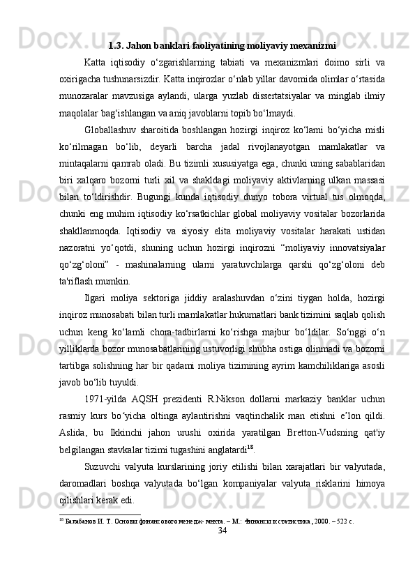 1.3. Jahon banklari faoliyatining moliyaviy mexanizmi
Katta   iqtisodiy   o‘zgarishlarning   tabiati   va   mexanizmlari   doimo   sirli   va
oxirigacha tushunarsizdir. Katta inqirozlar o‘nlab yillar davomida olimlar o‘rtasida
munozaralar   mavzusiga   aylandi,   ularga   yuzlab   dissertatsiyalar   va   minglab   ilmiy
maqolalar bag‘ishlangan va aniq javoblarni topib bo‘lmaydi.
Globallashuv   sharoitida   boshlangan   hozirgi   inqiroz   ko‘lami   bo‘yicha   misli
ko‘rilmagan   bo‘lib,   deyarli   barcha   jadal   rivojlanayotgan   mamlakatlar   va
mintaqalarni qamrab oladi. Bu tizimli xususiyatga ega, chunki uning sabablaridan
biri   xalqaro   bozorni   turli   xil   va   shakldagi   moliyaviy   aktivlarning   ulkan   massasi
bilan   to‘ldirishdir.   Bugungi   kunda   iqtisodiy   dunyo   tobora   virtual   tus   olmoqda,
chunki  eng muhim  iqtisodiy ko‘rsatkichlar  global  moliyaviy vositalar  bozorlarida
shakllanmoqda.   Iqtisodiy   va   siyosiy   elita   moliyaviy   vositalar   harakati   ustidan
nazoratni   yo‘qotdi,   shuning   uchun   hozirgi   inqirozni   “moliyaviy   innovatsiyalar
qo‘zg‘oloni”   -   mashinalarning   ularni   yaratuvchilarga   qarshi   qo‘zg‘oloni   deb
ta'riflash mumkin.
Ilgari   moliya   sektoriga   jiddiy   aralashuvdan   o‘zini   tiygan   holda,   hozirgi
inqiroz munosabati bilan turli mamlakatlar hukumatlari bank tizimini saqlab qolish
uchun   keng   ko‘lamli   chora-tadbirlarni   ko‘rishga   majbur   bo‘ldilar.   So‘nggi   o‘n
yilliklarda bozor munosabatlarining ustuvorligi shubha ostiga olinmadi va bozorni
tartibga solishning har bir qadami  moliya tizimining ayrim  kamchiliklariga asosli
javob bo‘lib tuyuldi.
1971-yilda   AQSH   prezidenti   R.Nikson   dollarni   markaziy   banklar   uchun
rasmiy   kurs   bo yicha   oltinga   aylantirishni   vaqtinchalik   man   etishni   e lon   qildi.ʻ ʼ
Aslida,   bu   Ikkinchi   jahon   urushi   oxirida   yaratilgan   Bretton-Vudsning   qat'iy
belgilangan stavkalar tizimi tugashini anglatardi 18
.
Suzuvchi   valyuta   kurslarining   joriy   etilishi   bilan   xarajatlari   bir   valyutada,
daromadlari   boshqa   valyutada   bo‘lgan   kompaniyalar   valyuta   risklarini   himoya
qilishlari kerak edi. 
18
 Балабанов И. Т. Основы финансового менедж- мента. – М.: Финансы и статистика, 2000. – 522 с.
34 