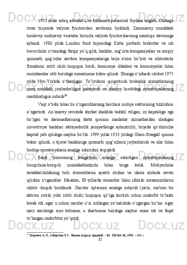 1972 yilda sobiq advokat Leo Melamed potentsial foydani anglab, Chikago
tovar   birjasida   valyuta   fyucherslari   savdosini   boshladi.   Zamonaviy   murakkab
hosilaviy moliyaviy vositalar birinchi valyuta fyucherslarining mantiqiy davomiga
aylandi.   1986   yilda   London   fond   birjasidagi   Katta   portlash   brokerlar   va   ish
beruvchilar o‘rtasidagi farqni yo‘q qildi, banklar, sug‘urta kompaniyalari va xorijiy
qimmatli   qog‘ozlar   savdosi   kompaniyalariga   birja   a'zosi   bo‘lish   va   ishtirokchi
firmalarni   sotib   olish   huquqini   berdi;   komissiya   shkalasi   va   komissiyalar   bilan
muzokaralar olib borishga ruxsatnoma bekor qilindi. Shunga o‘xshash islohot 1975
yilda   Nyu-Yorkda   o‘tkazilgan.   To‘lovlarni   qisqartirish   brokerlik   xizmatlarining
uzoq   muddatli   jozibadorligini   pasaytirdi   va   shaxsiy   hisobdagi   operatsiyalarning
mashhurligini oshirdi 19
.
Vaqt o‘tishi bilan bu o‘zgarishlarning barchasi moliya sektorining tuzilishini
o‘zgartirdi.   An anaviy   ravishda   shirkat   shaklida   tashkil   etilgan,   oz   kapitaliga   egaʼ
bo lgan   va   daromadlarining   katta   qismini   maslahat   xizmatlaridan   oladigan	
ʻ
investitsiya   banklari   aktsiyadorlik   jamiyatlariga   aylantirilib,   birjada   qo shimcha	
ʻ
kapital jalb qilishga majbur bo ldi. 1999 yilda 1933 yildagi Glass-Steagall qonuni	
ʻ
bekor qilindi, u tijorat  banklariga qimmatli qog‘ozlarni joylashtirish va ular  bilan
boshqa operatsiyalarni amalga oshirishni taqiqladi.
Bank   biznesining   kengayishi   amalga   oshirilgan   operatsiyalarning
bosqichma-bosqich   murakkablashishi   bilan   birga   keldi.   Moliyachilar
tavakkalchilikning   turli   elementlarini   ajratib   olishni   va   ularni   alohida   savdo
qilishni   o‘rgandilar.   Masalan,   80-yillarda   variantlar   bilan   ishlash   mexanizmlarini
ishlab   chiqish   boshlandi.   Xaridor   optsionni   amalga   oshirish   (ya'ni,   ma'lum   bir
aktivni   sotish   yoki   sotib   olish)   huquqini   qo‘lga   kiritish   uchun   mukofot   to‘lashi
kerak edi, agar u uchun narxlar o‘zi xohlagan yo‘nalishda o‘zgargan bo‘lsa. Agar
narx   xaridorga   mos   kelmasa,   u   shartnoma   tuzishga   majbur   emas   edi   va   faqat
to‘langan mukofotni yo‘qotdi. 
19
 Шеремет А.Л., Сайфулин Р.С. Финансы пред- приятий. – М.: ИНФА-М, 1998. – 343 с.
35 