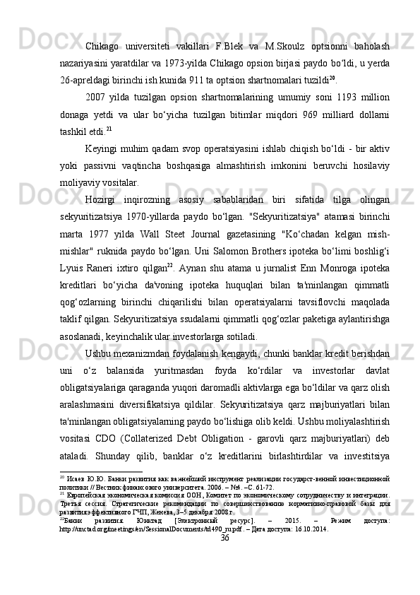 Chikago   universiteti   vakillari   F.Blek   va   M.Skoulz   optsionni   baholash
nazariyasini yaratdilar va 1973-yilda Chikago opsion birjasi paydo bo ldi, u yerdaʻ
26-apreldagi birinchi ish kunida 911 ta optsion shartnomalari tuzildi 20
. 
2007   yilda   tuzilgan   opsion   shartnomalarining   umumiy   soni   1193   million
donaga   yetdi   va   ular   bo‘yicha   tuzilgan   bitimlar   miqdori   969   milliard   dollarni
tashkil etdi. 21
Keyingi   muhim   qadam   svop  operatsiyasini  ishlab   chiqish  bo‘ldi   -  bir   aktiv
yoki   passivni   vaqtincha   boshqasiga   almashtirish   imkonini   beruvchi   hosilaviy
moliyaviy vositalar.
Hozirgi   inqirozning   asosiy   sabablaridan   biri   sifatida   tilga   olingan
sekyuritizatsiya   1970-yillarda   paydo   bo‘lgan.   "Sekyuritizatsiya"   atamasi   birinchi
marta   1977   yilda   Wall   Steet   Journal   gazetasining   "Ko‘chadan   kelgan   mish-
mishlar"  ruknida   paydo  bo‘lgan.  Uni   Salomon  Brothers   ipoteka   bo‘limi   boshlig‘i
Lyuis   Raneri   ixtiro   qilgan 22
.   Aynan   shu   atama   u   jurnalist   Enn   Monroga   ipoteka
kreditlari   bo‘yicha   da'voning   ipoteka   huquqlari   bilan   ta'minlangan   qimmatli
qog‘ozlarning   birinchi   chiqarilishi   bilan   operatsiyalarni   tavsiflovchi   maqolada
taklif qilgan. Sekyuritizatsiya ssudalarni qimmatli qog‘ozlar paketiga aylantirishga
asoslanadi, keyinchalik ular investorlarga sotiladi. 
Ushbu mexanizmdan foydalanish kengaydi, chunki banklar kredit berishdan
uni   o‘z   balansida   yuritmasdan   foyda   ko‘rdilar   va   investorlar   davlat
obligatsiyalariga qaraganda yuqori daromadli aktivlarga ega bo‘ldilar va qarz olish
aralashmasini   diversifikatsiya   qildilar.   Sekyuritizatsiya   qarz   majburiyatlari   bilan
ta'minlangan obligatsiyalarning paydo bo‘lishiga olib keldi. Ushbu moliyalashtirish
vositasi   CDO   (Collaterized   Debt   Obligation   -   garovli   qarz   majburiyatlari)   deb
ataladi.   Shunday   qilib,   banklar   o‘z   kreditlarini   birlashtirdilar   va   investitsiya
20
  Исаев   Ю.Ю.   Банки   развития   как   важнейший   инструмент   реализации   государст-венной   инвестиционной
политики // Вестник финансового университета. 2006. – №4. –С. 61-72.
21
  Европейская  экономическая   комиссия   ООН,  Комитет  по  экономическому   сотрудничеству   и  интеграции.
Третья   сессия.   Стратегические   рекомендации   по   совершенствованию   нормативно-правовой   базы   для
развития эффективного ГЧП, Женева, 3–5 декабря 2008 г.
22
Банки   развития.   Юнктад   [Электронный   ресурс].   –   2015.   –   Режим   доступа:
http :// unctad . org / meetings / en / SessionalDocuments / td 490_ ru . pdf . – Дата доступа: 16.10.2014.
36 