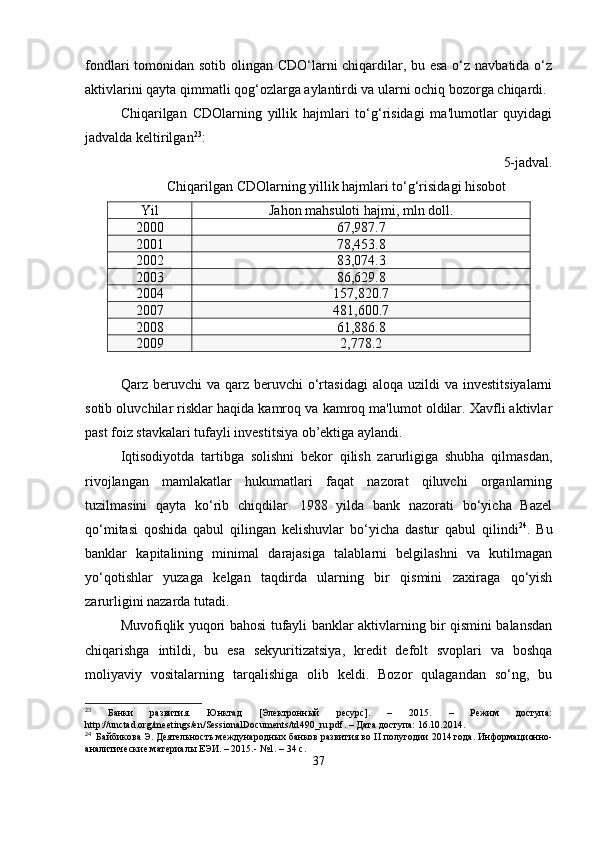 fondlari tomonidan sotib olingan CDO‘larni chiqardilar, bu esa  o‘z navbatida o‘z
aktivlarini qayta qimmatli qog‘ozlarga aylantirdi va ularni ochiq bozorga chiqardi.
Chiqarilgan   CDOlarning   yillik   hajmlari   to‘g‘risidagi   ma'lumotlar   quyidagi
jadvalda keltirilgan 23
:
5-jadval.
Chiqarilgan CDOlarning yillik hajmlari to‘g‘risidagi hisobot
Yil Jahon mahsuloti hajmi, mln doll.
2000 67,987.7
2001 78,453.8
2002 83,074.3
2003 86,629.8
2004 157,820.7
2007 481,600.7
2008 61,886.8
2009 2,778.2
Qarz  beruvchi   va  qarz  beruvchi   o‘rtasidagi  aloqa   uzildi  va   investitsiyalarni
sotib oluvchilar risklar haqida kamroq va kamroq ma'lumot oldilar. Xavfli aktivlar
past foiz stavkalari tufayli investitsiya ob’ektiga aylandi. 
Iqtisodiyotda   tartibga   solishni   bekor   qilish   zarurligiga   shubha   qilmasdan,
rivojlangan   mamlakatlar   hukumatlari   faqat   nazorat   qiluvchi   organlarning
tuzilmasini   qayta   ko‘rib   chiqdilar.   1988   yilda   bank   nazorati   bo‘yicha   Bazel
qo‘mitasi   qoshida   qabul   qilingan   kelishuvlar   bo‘yicha   dastur   qabul   qilindi 24
.   Bu
banklar   kapitalining   minimal   darajasiga   talablarni   belgilashni   va   kutilmagan
yo‘qotishlar   yuzaga   kelgan   taqdirda   ularning   bir   qismini   zaxiraga   qo‘yish
zarurligini nazarda tutadi.
Muvofiqlik yuqori bahosi tufayli banklar aktivlarning bir qismini balansdan
chiqarishga   intildi,   bu   esa   sekyuritizatsiya,   kredit   defolt   svoplari   va   boshqa
moliyaviy   vositalarning   tarqalishiga   olib   keldi.   Bozor   qulagandan   so‘ng,   bu
23
  Банки   развития.   Юнктад   [Электронный   ресурс].   –   2015.   –   Режим   доступа:
http :// unctad . org / meetings / en / SessionalDocuments / td 490_ ru . pdf . – Дата доступа: 16.10.2014.
24
  Байбикова Э. Деятельность международных банков развития во  II  полугодии 2014 года. Информационно-
аналитические материалы ЕЭИ. – 2015.- №1. – 34 с.
37 