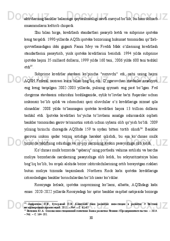 aktivlarning banklar balansiga qaytarilmasligi xavfi mavjud bo‘lib, bu ham dolzarb
muammolarni keltirib chiqardi.
Shu   bilan   birga,   kreditlash   standartlari   pasayib   ketdi   va   subprime   ipoteka
keng tarqaldi. 1990-yillarda AQSh ipoteka bozorining hukumat tomonidan qo‘llab-
quvvatlanadigan   ikki   giganti   Fanni   Mey   va   Freddi   Mak   o‘zlarining   kreditlash
standartlarini   pasaytirib,   yirik   ipoteka   kreditlarini   berishdi.   1994   yilda   subprime
ipoteka hajmi 35 milliard dollarni, 1999 yilda 160 tani, 2006 yilda 600 tani tashkil
etdi 25
.
Subprime   kreditlar   stavkasi   ko‘pincha   "suzuvchi"   edi,   ya'ni   uning   hajmi
AQSH Federal  zaxirasi  kursi  bilan bog‘liq edi. O‘zgaruvchan  stavkalar  amaliyoti
eng   keng   tarqalgan   2002-2003   yillarda,   pulning   qiymati   eng   past   bo‘lgan.   Fed
chegirma stavkasini  oshirishni  boshlaganida, oylik to‘lovlar ba'zi  fuqarolar  uchun
imkonsiz   bo‘lib   qoldi   va   ishonchsiz   qarz   oluvchilar   o‘z   kreditlariga   xizmat   qila
olmadilar.   2008   yilda   to‘lanmagan   ipoteka   kreditlari   hajmi   13   trillion   dollarni
tashkil   etdi.   Ipoteka   kreditlari   bo‘yicha   to‘lovlarni   amalga   oshirmaslik   oqibati
banklar tomonidan garov ta'minotini sotish uchun uylarni olib qo‘yish bo‘ldi. 2009
yilning   birinchi   choragida   AQShda   159   ta   uydan   bittasi   tortib   olindi 26
.   Banklar
garovni   imkon   qadar   tezroq   sotishga   harakat   qilishdi,   bu   esa   ko‘chmas   mulk
bozorida taklifning oshishiga va uy-joy narxining keskin pasayishiga olib keldi.
Ko‘chmas mulk bozorida "qabariq" ning portlashi vahima sotilishi va barcha
moliya   bozorlarida   narxlarning   pasayishiga   olib   keldi,   bu   sekyuritizatsiya   bilan
bog‘liq bo‘lib, bu orqali alohida bozor ishtirokchilarining ortib borayotgan risklari
butun   moliya   tizimida   taqsimlandi.   Northern   Rock   kabi   ipoteka   kreditlariga
ixtisoslashgan banklar birinchilardan bo‘lib zarar ko‘rdilar.
Rossiyaga   kelsak,   ipoteka   inqirozining   ko‘lami,   albatta,   AQShdagi   kabi
emas. 2020-2022 yillarda Rossiyadagi bir qator banklar raqobat natijasida bozorga
25
  Андропова   И.В.,   Кучерявый   П.В.   Азиатский   банк   развития:   инвестиции   в   развитие   //   Вестник
международных организаций. 2011. – №4. – С. 61-67
26
 Воловик Ю.А. Основы инвестиционной политики Банка развития Японии //Предпринимательство. – 2014.
– №1. – С. 164-181.
38