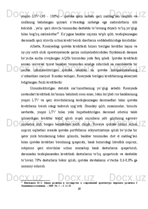 yuqori   LTV   (90   -   100%)   -   ipoteka   qarzi   nisbati   qarz   mablag‘lari   miqdori   va
mulkning   baholangan   qiymati   o‘rtasidagi   nisbatga   ega   mahsulotlarni   olib
kelishdi. , ya'ni. qarz oluvchi tomonidan dastlabki to‘lovning deyarli to‘liq yo‘qligi
bilan bog‘liq mahsulotlar 27
. Ko‘pgina banklar mijozni ta'qib qilib, tasdiqlanmagan
daromadli qarz oluvchi uchun kredit berish shartlarini soddalashtirishga kirishdilar.
Albatta,   Rossiyadagi   ipoteka   kreditlash   bozori   berilgan   kreditlar   hajmi   va
uy-joy sotib olish operatsiyalarida qarzni moliyalashtirishdan foydalanish darajasi
bo‘yicha   ancha   rivojlangan   AQSh   bozoridan   juda   farq   qiladi.   Ipoteka   kreditlash
asosan   universal   tijorat   banklari   tomonidan   amalga   oshiriladi   va   mamlakatda   bir
nechta   ixtisoslashtirilgan   ipoteka   banklari   va   ipoteka   kompaniyalarining
o‘xshashlari  mavjud. Bundan tashqari, Rossiyada berilgan kreditlarning aksariyati
belgilangan foizli kreditlardir.
Umumlashtirilgan   statistik   ma’lumotlarning   yo‘qligi   sababli   Rossiyada
nostandart kreditlash ko‘lamini baholash oson emas, lekin ko‘plab rus banklarining
yuqori   LTV   va   qarz   oluvchilarning   tasdiqlanmagan   daromadlari   bilan   ipoteka
kreditlarini   berish   istagi   tashvish   uyg‘otdi.   Shunday   qilib,   muammolar,   birinchi
navbatda,   yuqori   LTV   bilan   yoki   hujjatlashtirilgan   daromad   isbotini   talab
qilmaydigan   kreditlar   taklif   qilish   orqali   mijozlarni   jalb   qilishning   agressiv
siyosatini   olib   borgan   banklardan   kelib   chiqdi.   Rossiya   ipoteka   bozori   uchun
inqiroz   oqibatlari   orasida   ipoteka   portfellarini   sekyuritizatsiya   qilish   bo‘yicha   bir
qator   yirik   bitimlarning   bekor   qilinishi,   banklar   tomonidan   chet   el   mablag‘lari
bilan   ipoteka   kreditlari   berishning   qisqarishi,   bank   bozoridagi   likvidlik   inqirozi,
subprime   qarz   oluvchilar   uchun   ommabop   bank   dasturlarini   qisqartirish,
daromadni   tasdiqlamasdan   kreditlash   dasturlarini   to‘liq   qisqartirish   va   dastlabki
to‘lovsiz   70%   dasturlarni   bekor   qilish,   ipoteka   stavkalarini   o‘rtacha   0,6-0,8%   ga
umumiy oshirish.
27
  Емельянов   Ю.С.   Банки   развития   и   государство   в   современной   архитектуре   мирового   развития   //
Экономика и политика. – 2009. №. 5. – С.11-18.
39 
