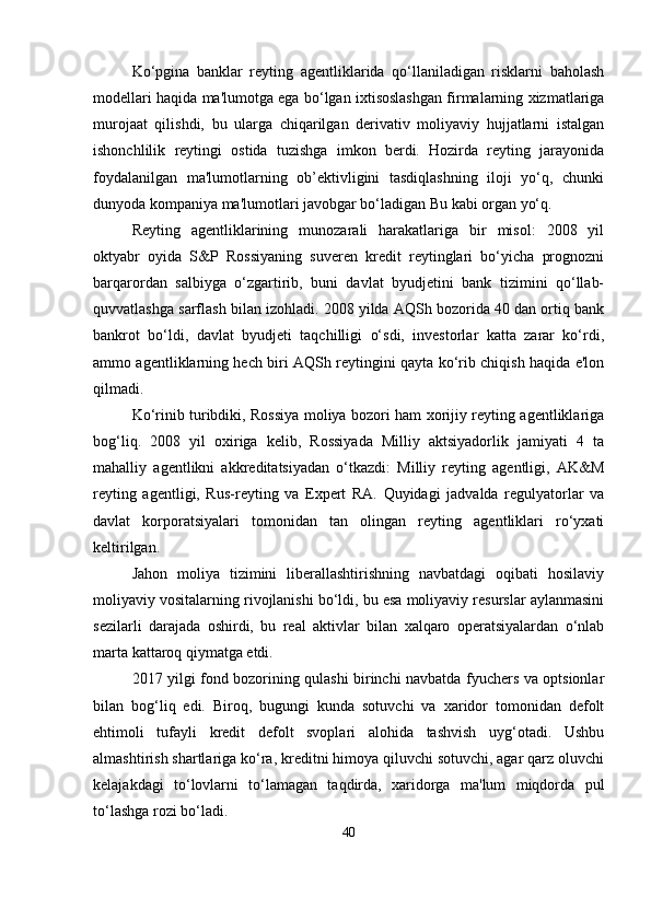 Ko‘pgina   banklar   reyting   agentliklarida   qo‘llaniladigan   risklarni   baholash
modellari haqida ma'lumotga ega bo‘lgan ixtisoslashgan firmalarning xizmatlariga
murojaat   qilishdi,   bu   ularga   chiqarilgan   derivativ   moliyaviy   hujjatlarni   istalgan
ishonchlilik   reytingi   ostida   tuzishga   imkon   berdi.   Hozirda   reyting   jarayonida
foydalanilgan   ma'lumotlarning   ob’ektivligini   tasdiqlashning   iloji   yo‘q,   chunki
dunyoda kompaniya ma'lumotlari javobgar bo‘ladigan Bu kabi organ yo‘q.
Reyting   agentliklarining   munozarali   harakatlariga   bir   misol:   2008   yil
oktyabr   oyida   S&P   Rossiyaning   suveren   kredit   reytinglari   bo‘yicha   prognozni
barqarordan   salbiyga   o‘zgartirib,   buni   davlat   byudjetini   bank   tizimini   qo‘llab-
quvvatlashga sarflash bilan izohladi. 2008 yilda AQSh bozorida 40 dan ortiq bank
bankrot   bo‘ldi,   davlat   byudjeti   taqchilligi   o‘sdi,   investorlar   katta   zarar   ko‘rdi,
ammo agentliklarning hech biri AQSh reytingini qayta ko‘rib chiqish haqida e'lon
qilmadi.
Ko‘rinib turibdiki, Rossiya moliya bozori ham xorijiy reyting agentliklariga
bog‘liq.   2008   yil   oxiriga   kelib,   Rossiyada   Milliy   aktsiyadorlik   jamiyati   4   ta
mahalliy   agentlikni   akkreditatsiyadan   o‘tkazdi:   Milliy   reyting   agentligi,   AK&M
reyting   agentligi,   Rus-reyting   va   Expert   RA.   Quyidagi   jadvalda   regulyatorlar   va
davlat   korporatsiyalari   tomonidan   tan   olingan   reyting   agentliklari   ro‘yxati
keltirilgan.
Jahon   moliya   tizimini   liberallashtirishning   navbatdagi   oqibati   hosilaviy
moliyaviy vositalarning rivojlanishi bo‘ldi, bu esa moliyaviy resurslar aylanmasini
sezilarli   darajada   oshirdi,   bu   real   aktivlar   bilan   xalqaro   operatsiyalardan   o‘nlab
marta kattaroq qiymatga etdi. 
2017 yilgi fond bozorining qulashi birinchi navbatda fyuchers va optsionlar
bilan   bog‘liq   edi.   Biroq,   bugungi   kunda   sotuvchi   va   xaridor   tomonidan   defolt
ehtimoli   tufayli   kredit   defolt   svoplari   alohida   tashvish   uyg‘otadi.   Ushbu
almashtirish shartlariga ko‘ra, kreditni himoya qiluvchi sotuvchi, agar qarz oluvchi
kelajakdagi   to‘lovlarni   to‘lamagan   taqdirda,   xaridorga   ma'lum   miqdorda   pul
to‘lashga rozi bo‘ladi. 
40 