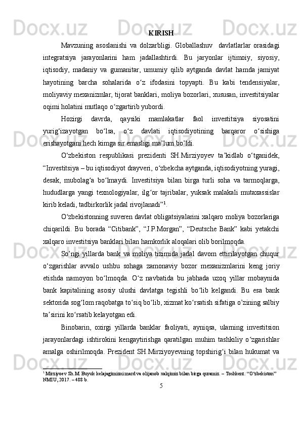 KIRISH
Mavzuning   asoslanishi   va   dolzarbligi.   Globallashuv     davlatlarlar   orasidagi
integratsiya   jarayonlarini   ham   jadallashtirdi.   Bu   jaryonlar   ijtimoiy,   siyosiy,
iqtisodiy,   madaniy   va   gumanitar,   umumiy   qilib   aytganda   davlat   hamda   jamiyat
hayotining   barcha   sohalarida   o z   ifodasini   topyapti.   Bu   kabi   tendensiyalar,ʻ
moliyaviy mexanizmlar, tijorat banklari, moliya bozorlari, xususan, investitsiyalar
oqimi holatini mutlaqo o zgartirib yubordi.	
ʻ
Hozirgi   davrda,   qaysiki   mamlakatlar   faol   investitsiya   siyosatini
yurig‘izayotgan   bo lsa,   o z   davlati   iqtisodiyotining   barqaror   o sishiga	
ʻ ʻ ʻ
erishayotgani hech kimga sir emasligi ma’lum bo’ldi.
O‘zbekiston   respublikasi   prezidenti   SH.Mirziyoyev   ta kidlab   o‘tganidek,	
ʼ
“Investitsiya – bu iqtisodiyot drayveri, o zbekcha aytganda, iqtisodiyotning yuragi,	
ʻ
desak,   mubolag a   bo lmaydi.   Investitsiya   bilan   birga   turli   soha   va   tarmoqlarga,	
ʻ ʻ
hududlarga   yangi   texnologiyalar,   ilg or   tajribalar,   yuksak   malakali   mutaxassislar	
ʻ
kirib keladi, tadbirkorlik jadal rivojlanadi” 1
.
O zbekistonning suveren davlat obligatsiyalarini xalqaro moliya bozorlariga	
ʻ
chiqarildi.   Bu   borada   “Citibank”,   “J.P.Morgan”,   “Deutsche   Bank”   kabi   yetakchi
xalqaro investitsiya banklari bilan hamkorlik aloqalari olib borilmoqda.
So’ngi   yillarda   bank   va   moliya   tizimida   jadal   davom   ettirilayotgan   chuqur
o‘zgarishlar   avvalo   ushbu   sohaga   zamonaviy   bozor   mexanizmlarini   keng   joriy
etishda   namoyon   bo lmoqda.   O z   navbatida   bu   jabhada   uzoq   yillar   mobaynida	
ʻ ʻ
bank   kapitalining   asosiy   ulushi   davlatga   tegishli   bo lib   kelgandi.   Bu   esa   bank	
ʻ
sektorida sog lom raqobatga to siq bo lib, xizmat ko rsatish sifatiga o’zining salbiy	
ʻ ʻ ʻ ʻ
ta sirini ko rsatib kelayotgan edi.	
ʼ ʻ
Binobarin,   oxirgi   yillarda   banklar   faoliyati,   ayniqsa,   ularning   investitsion
jarayonlardagi   ishtirokini   kengaytirishga   qaratilgan   muhim   tashkiliy   o zgarishlar	
ʻ
amalga   oshirilmoqda.   Prezident   SH.Mirziyoyevning   topshirig i   bilan   hukumat   va	
ʻ
1
  Mirziyoev Sh.M. Buyuk kelajagimizni mard va olijanob xalqimiz bilan birga quramiz. – Toshkent: “O‘zbekiston” 
NMIU, 2017. – 488 b.
5