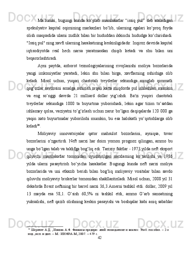 Ma’lumki,   bugungi   kunda   ko‘plab   mamlakatlar   “issiq   pul”   deb   ataladigan
spekulyativ   kapital   oqimining   markazlari   bo‘lib,   ularning   egalari   ko‘proq   foyda
olish maqsadida ularni zudlik bilan bir hududdan ikkinchi hududga ko‘chirishadi.
"Issiq pul" ning xavfi ularning harakatining keskinligidadir. Inqiroz davrida kapital
iqtisodiyotda   real   hech   narsa   yaratmasdan   chiqib   ketadi   va   shu   bilan   uni
beqarorlashtiradi.
Ayni   paytda,   axborot   texnologiyalarining   rivojlanishi   moliya   bozorlarida
yangi   imkoniyatlar   yaratadi,   lekin   shu   bilan   birga,   xavflarning   oshishiga   olib
keladi.   Misol   uchun,   yuqori   chastotali   treyderlar   sekundiga   minglab   qimmatli
qog‘ozlar savdosini amalga oshirish orqali katta miqdorda pul ishlashlari mumkin
va   eng   so‘nggi   davrda   21   milliard   dollar   yig‘ishdi.   Ba'zi   yuqori   chastotali
treyderlar   sekundiga   1000   ta   buyurtma   yuborishadi,   lekin   agar   tizim   to‘satdan
ishlamay qolsa, vaziyatni  to‘g‘irlash uchun zarur  bo‘lgan daqiqalarda 120 000 ga
yaqin   xato   buyurtmalar   yuborilishi   mumkin,   bu   esa   halokatli   yo‘qotishlarga   olib
keladi 30
.
Moliyaviy   innovatsiyalar   qator   mahsulot   bozorlarini,   ayniqsa,   tovar
bozorlarini   o‘zgartirdi.   Neft   narxi   har   doim   yomon   prognoz   qilingan,   ammo   bu
unga bo‘lgan talab va taklifga bog‘liq edi. Tarixiy faktlar - 1973 yilda neft eksport
qiluvchi   mamlakatlar   tomonidan   uyushtirilgan   narxlarning   ko‘tarilishi   va   1986
yilda   ularni   pasaytirish   bo‘yicha   harakatlar.   Bugungi   kunda   neft   narxi   moliya
bozorlarida   va   uni   etkazib   berish   bilan   bog‘liq   moliyaviy   vositalar   bilan   savdo
qiluvchi moliyaviy brokerlar tomonidan shakllantiriladi. Misol uchun, 2008 yil 31
dekabrda Brent neftining bir barrel narxi 36,3 Amerni tashkil etdi. dollar, 2009 yil
13   mayda   esa   58,1.   O‘sish   60,5%   ni   tashkil   etdi,   ammo   G‘arb   sanoatining
yuksalishi,   neft   qazib   olishning   keskin   pasayishi   va   boshqalar   kabi   aniq   sabablar
30
 Шеремет	 А.Д.	 , Ионова	 А.Ф.	 Финансы	 предпри-	 ятий: менеджмент и анализ: Учеб. пособие. –	 2-е	
изд.,	 исп.	 и доп.	 – М.:	 ИНФРА-М,	 2007.	 – 479	 с.
42 