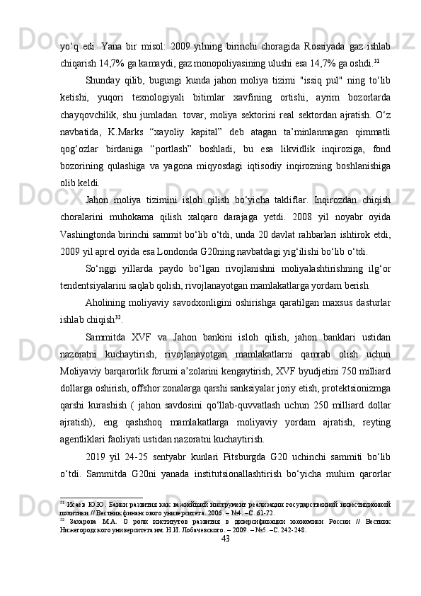 yo‘q   edi.   Yana   bir   misol:   2009   yilning   birinchi   choragida   Rossiyada   gaz   ishlab
chiqarish 14,7% ga kamaydi, gaz monopoliyasining ulushi esa 14,7% ga oshdi. 31
Shunday   qilib,   bugungi   kunda   jahon   moliya   tizimi   "issiq   pul"   ning   to‘lib
ketishi,   yuqori   texnologiyali   bitimlar   xavfining   ortishi,   ayrim   bozorlarda
chayqovchilik,   shu   jumladan.   tovar,   moliya   sektorini   real   sektordan   ajratish.   O‘z
navbatida,   K.Marks   “xayoliy   kapital”   deb   atagan   ta’minlanmagan   qimmatli
qog‘ozlar   birdaniga   “portlash”   boshladi,   bu   esa   likvidlik   inqiroziga,   fond
bozorining   qulashiga   va   yagona   miqyosdagi   iqtisodiy   inqirozning   boshlanishiga
olib keldi.
Jahon   moliya   tizimini   isloh   qilish   bo‘yicha   takliflar.   Inqirozdan   chiqish
choralarini   muhokama   qilish   xalqaro   darajaga   yetdi.   2008   yil   noyabr   oyida
Vashingtonda birinchi sammit bo‘lib o‘tdi, unda 20 davlat rahbarlari ishtirok etdi,
2009 yil aprel oyida esa Londonda G20ning navbatdagi yig‘ilishi bo‘lib o‘tdi. 
So‘nggi   yillarda   paydo   bo‘lgan   rivojlanishni   moliyalashtirishning   ilg‘or
tendentsiyalarini saqlab qolish, rivojlanayotgan mamlakatlarga yordam berish
Aholining   moliyaviy   savodxonligini   oshirishga   qaratilgan   maxsus   dasturlar
ishlab chiqish 32
.
Sammitda   XVF   va   Jahon   bankini   isloh   qilish,   jahon   banklari   ustidan
nazoratni   kuchaytirish,   rivojlanayotgan   mamlakatlarni   qamrab   olish   uchun
Moliyaviy barqarorlik forumi a zolarini kengaytirish, XVF byudjetini 750 milliardʼ
dollarga oshirish, offshor zonalarga qarshi sanksiyalar joriy etish, protektsionizmga
qarshi   kurashish   (   jahon   savdosini   qo‘llab-quvvatlash   uchun   250   milliard   dollar
ajratish),   eng   qashshoq   mamlakatlarga   moliyaviy   yordam   ajratish,   reyting
agentliklari faoliyati ustidan nazoratni kuchaytirish.
2019   yil   24-25   sentyabr   kunlari   Pitsburgda   G20   uchinchi   sammiti   bo‘lib
o‘tdi.   Sammitda   G20ni   yanada   institutsionallashtirish   bo‘yicha   muhim   qarorlar
31
  Исаев   Ю.Ю.   Банки   развития   как   важнейший   инструмент   реализации   государственной   инвестиционной
политики // Вестник финансового университета. 2006. – №4. –С. 61-72.
32
  Захарова   М.А.   О   роли   институтов   развития   в   диверсификации   экономики   России   //   Вестник
Нижегородского университета им. Н.И. Лобачевского. – 2009. – №5. –С. 242-248.
43