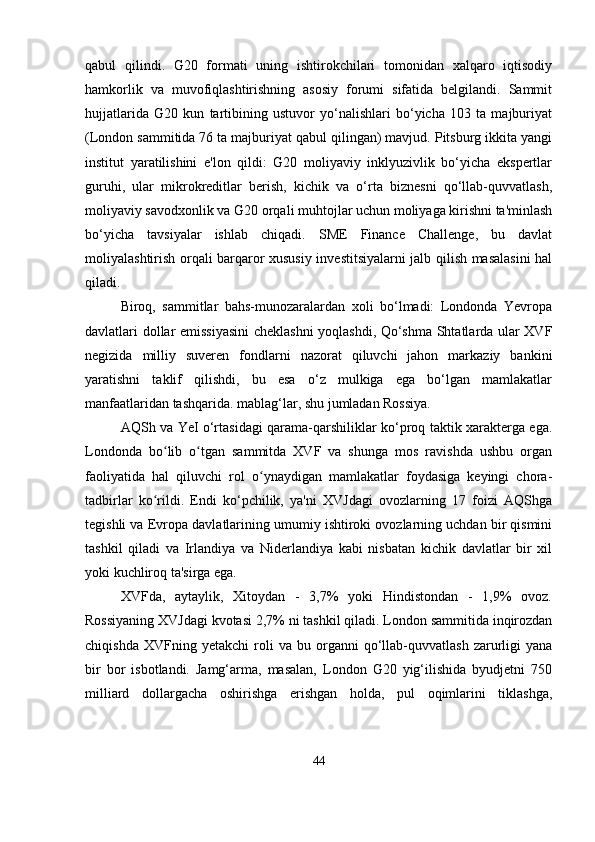qabul   qilindi.   G20   formati   uning   ishtirokchilari   tomonidan   xalqaro   iqtisodiy
hamkorlik   va   muvofiqlashtirishning   asosiy   forumi   sifatida   belgilandi.   Sammit
hujjatlarida   G20   kun   tartibining   ustuvor   yo‘nalishlari   bo‘yicha   103   ta   majburiyat
(London sammitida 76 ta majburiyat qabul qilingan) mavjud. Pitsburg ikkita yangi
institut   yaratilishini   e'lon   qildi:   G20   moliyaviy   inklyuzivlik   bo‘yicha   ekspertlar
guruhi,   ular   mikrokreditlar   berish,   kichik   va   o‘rta   biznesni   qo‘llab-quvvatlash,
moliyaviy savodxonlik va G20 orqali muhtojlar uchun moliyaga kirishni ta'minlash
bo‘yicha   tavsiyalar   ishlab   chiqadi.   SME   Finance   Challenge,   bu   davlat
moliyalashtirish orqali barqaror xususiy investitsiyalarni jalb qilish masalasini  hal
qiladi.
Biroq,   sammitlar   bahs-munozaralardan   xoli   bo‘lmadi:   Londonda   Yevropa
davlatlari dollar emissiyasini  cheklashni yoqlashdi, Qo‘shma Shtatlarda ular XVF
negizida   milliy   suveren   fondlarni   nazorat   qiluvchi   jahon   markaziy   bankini
yaratishni   taklif   qilishdi,   bu   esa   o‘z   mulkiga   ega   bo‘lgan   mamlakatlar
manfaatlaridan tashqarida. mablag‘lar, shu jumladan Rossiya.
AQSh va YeI o‘rtasidagi qarama-qarshiliklar ko‘proq taktik xarakterga ega.
Londonda   bo lib   o tgan   sammitda   XVF   va   shunga   mos   ravishda   ushbu   organʻ ʻ
faoliyatida   hal   qiluvchi   rol   o ynaydigan   mamlakatlar   foydasiga   keyingi   chora-	
ʻ
tadbirlar   ko rildi.   Endi   ko‘pchilik,   ya'ni   XVJdagi   ovozlarning   17   foizi   AQShga	
ʻ
tegishli va Evropa davlatlarining umumiy ishtiroki ovozlarning uchdan bir qismini
tashkil   qiladi   va   Irlandiya   va   Niderlandiya   kabi   nisbatan   kichik   davlatlar   bir   xil
yoki kuchliroq ta'sirga ega. 
XVFda,   aytaylik,   Xitoydan   -   3,7%   yoki   Hindistondan   -   1,9%   ovoz.
Rossiyaning XVJdagi kvotasi 2,7% ni tashkil qiladi. London sammitida inqirozdan
chiqishda   XVFning  yetakchi   roli   va   bu  organni   qo‘llab-quvvatlash   zarurligi   yana
bir   bor   isbotlandi.   Jamg‘arma,   masalan,   London   G20   yig‘ilishida   byudjetni   750
milliard   dollargacha   oshirishga   erishgan   holda,   pul   oqimlarini   tiklashga,
44