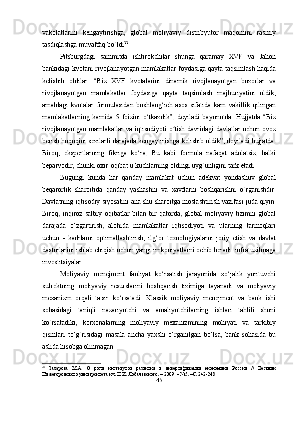 vakolatlarini   kengaytirishga,   global   moliyaviy   distribyutor   maqomini   rasmiy
tasdiqlashga muvaffaq bo‘ldi 33
.
Pitsburgdagi   sammitda   ishtirokchilar   shunga   qaramay   XVF   va   Jahon
bankidagi kvotani rivojlanayotgan mamlakatlar foydasiga qayta taqsimlash haqida
kelishib   oldilar.   “Biz   XVF   kvotalarini   dinamik   rivojlanayotgan   bozorlar   va
rivojlanayotgan   mamlakatlar   foydasiga   qayta   taqsimlash   majburiyatini   oldik,
amaldagi   kvotalar   formulasidan   boshlang‘ich   asos   sifatida   kam   vakillik   qilingan
mamlakatlarning   kamida   5   foizini   o‘tkazdik”,   deyiladi   bayonotda.   Hujjatda   “Biz
rivojlanayotgan mamlakatlar va iqtisodiyoti  o tish davridagi davlatlar uchun ovozʻ
berish huquqini sezilarli darajada kengaytirishga kelishib oldik”, deyiladi hujjatda.
Biroq,   ekspertlarning   fikriga   ko‘ra,   Bu   kabi   formula   nafaqat   adolatsiz,   balki
beparvodir, chunki oxir-oqibat u kuchlarning oldingi uyg‘unligini tark etadi. 
Bugungi   kunda   har   qanday   mamlakat   uchun   adekvat   yondashuv   global
beqarorlik   sharoitida   qanday   yashashni   va   xavflarni   boshqarishni   o‘rganishdir.
Davlatning iqtisodiy siyosatini ana shu sharoitga moslashtirish vazifasi juda qiyin.
Biroq,   inqiroz   salbiy   oqibatlar   bilan   bir   qatorda,   global   moliyaviy   tizimni   global
darajada   o‘zgartirish,   alohida   mamlakatlar   iqtisodiyoti   va   ularning   tarmoqlari
uchun   -   kadrlarni   optimallashtirish,   ilg‘or   texnologiyalarni   joriy   etish   va   davlat
dasturlarini ishlab chiqish uchun yangi imkoniyatlarni ochib beradi. infratuzilmaga
investitsiyalar.
Moliyaviy   menejment   faoliyat   ko‘rsatish   jarayonida   xo‘jalik   yurituvchi
sub'ektning   moliyaviy   resurslarini   boshqarish   tizimiga   tayanadi   va   moliyaviy
mexanizm   orqali   ta'sir   ko‘rsatadi.   Klassik   moliyaviy   menejment   va   bank   ishi
sohasidagi   taniqli   nazariyotchi   va   amaliyotchilarning   ishlari   tahlili   shuni
ko‘rsatadiki,   korxonalarning   moliyaviy   mexanizmining   mohiyati   va   tarkibiy
qismlari   to‘g‘risidagi   masala   ancha   yaxshi   o‘rganilgan   bo‘lsa,   bank   sohasida   bu
aslida hisobga olinmagan. 
33
  Захарова   М.А.   О   роли   институтов   развития   в   диверсификации   экономики   России   //   Вестник
Нижегородского университета им. Н.И. Лобачевского. – 2009. – №5. –С. 242-248.
45