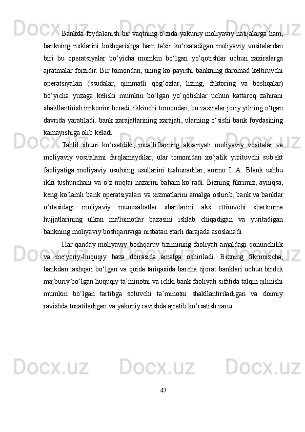 Bankda foydalanish bir vaqtning o‘zida yakuniy moliyaviy natijalarga ham,
bankning   risklarini   boshqarishga   ham   ta'sir   ko‘rsatadigan   moliyaviy   vositalardan
biri   bu   operatsiyalar   bo‘yicha   mumkin   bo‘lgan   yo‘qotishlar   uchun   zaxiralarga
ajratmalar foizidir. Bir tomondan, uning ko‘payishi bankning daromad keltiruvchi
operatsiyalari   (ssudalar,   qimmatli   qog‘ozlar,   lizing,   faktoring   va   boshqalar)
bo‘yicha   yuzaga   kelishi   mumkin   bo‘lgan   yo‘qotishlar   uchun   kattaroq   zahirani
shakllantirish imkonini beradi, ikkinchi tomondan, bu zaxiralar joriy yilning o‘tgan
davrida yaratiladi. bank xarajatlarining xarajati, ularning o‘sishi  bank foydasining
kamayishiga olib keladi.
Tahlil   shuni   ko‘rsatdiki,   mualliflarning   aksariyati   moliyaviy   vositalar   va
moliyaviy   vositalarni   farqlamaydilar,   ular   tomonidan   xo‘jalik   yurituvchi   sub'ekt
faoliyatiga   moliyaviy   usulning   usullarini   tushunadilar,   ammo   I.   A.   Blank   ushbu
ikki tushunchani va o‘z nuqtai nazarini baham ko‘radi. Bizning fikrimiz, ayniqsa,
keng ko‘lamli bank operatsiyalari va xizmatlarini amalga oshirib, bank va banklar
o‘rtasidagi   moliyaviy   munosabatlar   shartlarini   aks   ettiruvchi   shartnoma
hujjatlarining   ulkan   ma'lumotlar   bazasini   ishlab   chiqadigan   va   yuritadigan
bankning moliyaviy boshqaruviga nisbatan etarli darajada asoslanadi
Har qanday moliyaviy boshqaruv tizimining faoliyati amaldagi  qonunchilik
va   me'yoriy-huquqiy   baza   doirasida   amalga   oshiriladi.   Bizning   fikrimizcha,
bankdan tashqari bo‘lgan va qoida tariqasida barcha tijorat banklari uchun birdek
majburiy bo‘lgan huquqiy ta’minotni va ichki bank faoliyati sifatida talqin qilinishi
mumkin   bo‘lgan   tartibga   soluvchi   ta’minotni   shakllantiriladigan   va   doimiy
ravishda tuzatiladigan va yakuniy ravishda ajratib ko‘rsatish zarur. 
47