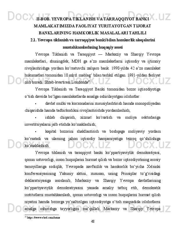 II-BOB. YEVROPA TIKLANISH VA TARRAQQIYOT BANKI
MAMLAKATIMIZDA FAOLIYAT YURITAYOTGAN TIJORAT
BANKLARINING HAMKORLIK MASALALARI TAHLILI
2.1. Yevropa tiklanish va tarraqqiyot banki bilan hamkorlik aloqalarini
mustahkamlashning huquqiy asosi
Yevropa   Tiklanish   va   Taraqqiyot   —   Markaziy   va   Sharqiy   Yevropa
mamlakatlari,   shuningdek,   MDH   ga   a zo   mamlakatlarni   iqtisodiy   va   ijtimoiyʼ
rivojlantirishga   yordam   ko rsatuvchi   xalqaro   bank.   1990-yilda   42   a zo   mamlakat	
ʻ ʼ
hukumatlari tomonidan 10 mlrd. mablag  bilan tashkil etilgan. 1991-yildan faoliyat	
ʻ
olib boradi. Shtab-kvartirasi Londonda 35
. 
Yevropa   Tiklanish   va   Taraqqiyot   Banki   tomonidan   bozor   iqtisodiyotiga
o tish davrida bo lgan mamlakatlarda amalga oshirilayotgan islohotlar: 	
ʻ ʻ
 davlat mulki va korxonalarini xususiylashtirish hamda monopoliyadan
chiqarishda hamda tadbirkorlikni rivojlantirishda yordamlashish;
 ishlab   chiqarish,   xizmat   ko rsatish   va   moliya   sektorlariga	
ʻ
investitsiyalarni jalb etishda ko‘maklashish;
 kapital   bozorini   shakllantirish   va   boshqaga   moliyaviy   yordam
ko rsatadi   va   ularning   jahon   iqtisodiy   hamjamiyatiga   tezroq   qo shilishiga	
ʻ ʻ
ko maklashish.
ʻ
Yevropa   tiklanish   va   taraqqiyot   banki   ko‘ppartiyaviylik   demokratiyasi,
qonun ustuvorligi, inson huquqlarini hurmat qilish va bozor iqtisodiyotining asosiy
tamoyillariga   sodiqlik,   Yevropada   xavfsizlik   va   hamkorlik   bo‘yicha   Xelsinki
konferensiyasining   Yakuniy   aktini,   xususan,   uning   Prinsiplar   to‘g‘risidagi
deklaratsiyasiga   asoslanib,   Markaziy   va   Sharqiy   Yevropa   davlatlarining
ko‘ppartiyaviylik   demokratiyasini   yanada   amaliy   tatbiq   etib,   demokratik
institutlarni mustahkamlash, qonun ustuvorligi va inson huquqlarini hurmat  qilish
niyatini   hamda   bozorga   yo‘naltirilgan   iqtisodiyotga   o‘tish   maqsadida   islohotlarni
amalga   oshirishga   tayyorligini   ma’qullab,   Markaziy   va   Sharqiy   Yevropa
35
 https://www.ebrd.com/home
48
