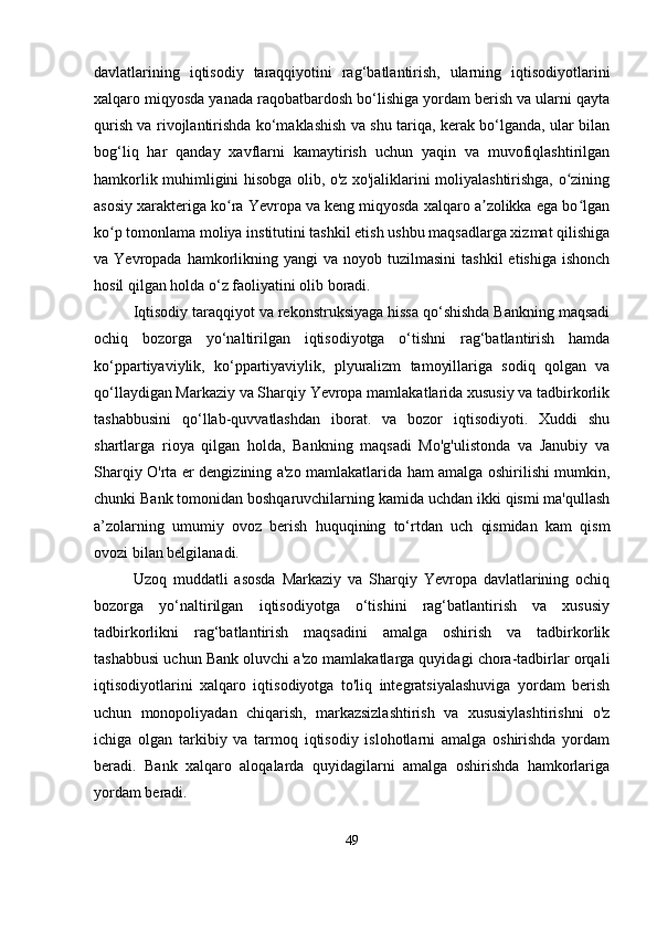 davlatlarining   iqtisodiy   taraqqiyotini   rag‘batlantirish,   ularning   iqtisodiyotlarini
xalqaro miqyosda yanada raqobatbardosh bo‘lishiga yordam berish va ularni qayta
qurish va rivojlantirishda ko‘maklashish va shu tariqa, kerak bo‘lganda, ular bilan
bog‘liq   har   qanday   xavflarni   kamaytirish   uchun   yaqin   va   muvofiqlashtirilgan
hamkorlik muhimligini hisobga olib, o'z xo'jaliklarini moliyalashtirishga, o ziningʻ
asosiy xarakteriga ko ra Yevropa va keng miqyosda xalqaro a zolikka ega bo lgan	
ʻ ʼ ʻ
ko p tomonlama moliya institutini tashkil etish ushbu maqsadlarga xizmat qilishiga	
ʻ
va Yevropada  hamkorlikning yangi   va noyob  tuzilmasini   tashkil   etishiga  ishonch
hosil qilgan holda o‘z faoliyatini olib boradi.
Iqtisodiy taraqqiyot va rekonstruksiyaga hissa qo‘shishda Bankning maqsadi
ochiq   bozorga   yo‘naltirilgan   iqtisodiyotga   o‘tishni   rag‘batlantirish   hamda
ko‘ppartiyaviylik,   ko‘ppartiyaviylik,   plyuralizm   tamoyillariga   sodiq   qolgan   va
qo‘llaydigan Markaziy va Sharqiy Yevropa mamlakatlarida xususiy va tadbirkorlik
tashabbusini   qo‘llab-quvvatlashdan   iborat.   va   bozor   iqtisodiyoti.   Xuddi   shu
shartlarga   rioya   qilgan   holda,   Bankning   maqsadi   Mo'g'ulistonda   va   Janubiy   va
Sharqiy O'rta er dengizining a'zo mamlakatlarida ham amalga oshirilishi mumkin,
chunki Bank tomonidan boshqaruvchilarning kamida uchdan ikki qismi ma'qullash
a’zolarning   umumiy   ovoz   berish   huquqining   to‘rtdan   uch   qismidan   kam   qism
ovozi bilan belgilanadi.
Uzoq   muddatli   asosda   Markaziy   va   Sharqiy   Yevropa   davlatlarining   ochiq
bozorga   yo‘naltirilgan   iqtisodiyotga   o‘tishini   rag‘batlantirish   va   xususiy
tadbirkorlikni   rag‘batlantirish   maqsadini   amalga   oshirish   va   tadbirkorlik
tashabbusi uchun Bank oluvchi a'zo mamlakatlarga quyidagi chora-tadbirlar orqali
iqtisodiyotlarini   xalqaro   iqtisodiyotga   to'liq   integratsiyalashuviga   yordam   berish
uchun   monopoliyadan   chiqarish,   markazsizlashtirish   va   xususiylashtirishni   o'z
ichiga   olgan   tarkibiy   va   tarmoq   iqtisodiy   islohotlarni   amalga   oshirishda   yordam
beradi.   Bank   xalqaro   aloqalarda   quyidagilarni   amalga   oshirishda   hamkorlariga
yordam beradi.
49 