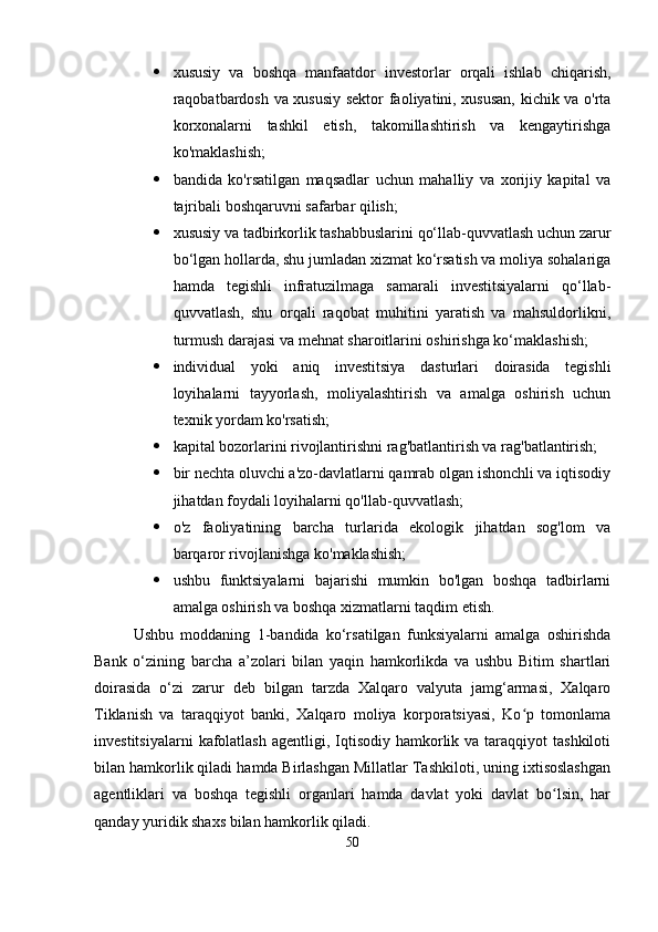  xususiy   va   boshqa   manfaatdor   investorlar   orqali   ishlab   chiqarish,
raqobatbardosh va xususiy sektor faoliyatini, xususan, kichik va o'rta
korxonalarni   tashkil   etish,   takomillashtirish   va   kengaytirishga
ko'maklashish;
 bandida   ko'rsatilgan   maqsadlar   uchun   mahalliy   va   xorijiy   kapital   va
tajribali boshqaruvni safarbar qilish;
 xususiy va tadbirkorlik tashabbuslarini qo‘llab-quvvatlash uchun zarur
bo‘lgan hollarda, shu jumladan xizmat ko‘rsatish va moliya sohalariga
hamda   tegishli   infratuzilmaga   samarali   investitsiyalarni   qo‘llab-
quvvatlash,   shu   orqali   raqobat   muhitini   yaratish   va   mahsuldorlikni,
turmush darajasi va mehnat sharoitlarini oshirishga ko‘maklashish;
 individual   yoki   aniq   investitsiya   dasturlari   doirasida   tegishli
loyihalarni   tayyorlash,   moliyalashtirish   va   amalga   oshirish   uchun
texnik yordam ko'rsatish;
 kapital bozorlarini rivojlantirishni rag'batlantirish va rag'batlantirish;
 bir nechta oluvchi a'zo-davlatlarni qamrab olgan ishonchli va iqtisodiy
jihatdan foydali loyihalarni qo'llab-quvvatlash;
 o'z   faoliyatining   barcha   turlarida   ekologik   jihatdan   sog'lom   va
barqaror rivojlanishga ko'maklashish;
 ushbu   funktsiyalarni   bajarishi   mumkin   bo'lgan   boshqa   tadbirlarni
amalga oshirish va boshqa xizmatlarni taqdim etish.
Ushbu   moddaning   1-bandida   ko‘rsatilgan   funksiyalarni   amalga   oshirishda
Bank   o‘zining   barcha   a’zolari   bilan   yaqin   hamkorlikda   va   ushbu   Bitim   shartlari
doirasida   o‘zi   zarur   deb   bilgan   tarzda   Xalqaro   valyuta   jamg‘armasi,   Xalqaro
Tiklanish   va   taraqqiyot   banki,   Xalqaro   moliya   korporatsiyasi,   Ko p   tomonlamaʻ
investitsiyalarni   kafolatlash   agentligi, Iqtisodiy hamkorlik va  taraqqiyot  tashkiloti
bilan hamkorlik qiladi hamda Birlashgan Millatlar Tashkiloti, uning ixtisoslashgan
agentliklari   va   boshqa   tegishli   organlari   hamda   davlat   yoki   davlat   bo lsin,   har	
ʻ
qanday yuridik shaxs bilan hamkorlik qiladi.
50 