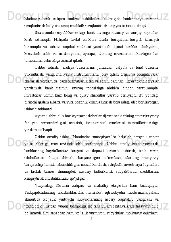 Markaziy   bank   xalqaro   moliya   tashkilotlari   ko magida   bank-moliya   tiziminiʻ
rivojlantirish bo yicha uzoq muddatli rivojlanish strategiyasini ishlab chiqdi.	
ʻ
Shu   asnoda   respublikamizdagi   bank   tizimiga   xususiy   va   xorijiy   kapitallar
kirib   kelmoqda.   Natijada   davlat   banklari   ulushi   bosqichma-bosqich   kamayib
bormoqda   va   sohada   raqobat   muhitini   yaxshilash,   tijorat   banklari   faoliyatini,
kreditlash   sifati   va   madaniyatini,   ayniqsa,   ularning   investitsion   aktivligini   har
tomonlama oshirishga xizmat qiladi.
Ushbu   sohada     moliya   bozorlarini,   jumladan,   valyuta   va   fond   bozorini
yuksaltirish,   yangi   moliyaviy   instrumentlarni   joriy   qilish   orqali   va   obligatsiyalar
chiqarish yordamida, bank xizmatlari sifati va sonini oshirish, ilg or texnologiyalar	
ʻ
yordamida   bank   tizimini   ravnaq   toptirishga   alohida   e tibor   qaratilmoqda.	
ʼ
investorlar   uchun   ham   keng   va   qulay   sharoitlar   yaratib   berilyapti.   Bu   yo ldagi	
ʻ
birinchi qadam albatta valyuta bozorini erkinlashtirish borasidagi olib borilayotgan
ishlar hisoblanadi.
Aynan ushbu olib borilayotgan islohotlar tijorat banklarining investitsiyaviy
faoliyati   samaradorligini   oshirish,   institutsional   asoslarini   takomillashtirishga
yordam bo lyapti.	
ʻ
Ushbu   amaliy   ishlar   “Harakatlar   strategiyasi”da   belgilab   bergan   ustuvor
yo nalishlariga   mos   ravishda   olib   borilmoqda.   Ushbu   amaly   ishlar   natijasida	
ʻ
banklarning   kapitallashuv   darajasi   va   depozit   bazasini   oshirish,   bank   tizimi
islohotlarini   chuqurlashtirish,   barqarorligini   ta minlash,   ularning   moliyaviy	
ʼ
barqarorligi hamda ishonchliligini mustahkamlash, istiqbolli investitsiya loyihalari
va   kichik   biznes   shuningdek   xususiy   tadbirkorlik   subyektlarini   kreditlashni
kengaytirish mustahkamlab qo yilgan.	
ʻ
Yuqoridagi   fikrlarni   xalqaro   va   mahalliy   ekspertlar   ham   tasdiqlaydi.
Tadqiqotchilarning   takidlashlaricha,   mamlakat   iqtisodiyotni   modernizatsiyalash
sharoitida   xo jalik   yurtuvchi   subyektlarining   asosiy   kapitalini   yangilash   va	
ʻ
texnologik   jihatdan   yuqori   bosqichga   ko tarishni   investitsiyalarsiz   tasavvur   qilib	
ʻ
bo lmaydi. Shu sababdan ham, xo jalik yurituvchi subyektlari moliyaviy oqimlarni	
ʻ ʻ
6