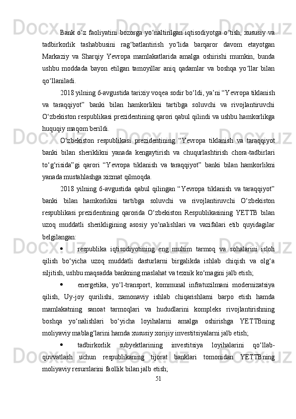 Bank   o z   faoliyatini   bozorga   yo naltirilgan   iqtisodiyotga   o tish,   xususiy   vaʻ ʻ ʻ
tadbirkorlik   tashabbusini   rag batlantirish   yo lida   barqaror   davom   etayotgan	
ʻ ʻ
Markaziy   va   Sharqiy   Yevropa   mamlakatlarida   amalga   oshirishi   mumkin,   bunda
ushbu   moddada   bayon   etilgan   tamoyillar   aniq   qadamlar   va   boshqa   yo llar   bilan	
ʻ
qo llaniladi. 	
ʻ
2018 yilning 6-avgustida tarixiy voqea sodir bo‘ldi, ya’ni “Y evropa tiklanish
va   taraqqiyot”   banki   bilan   hamkorlikni   tartibga   soluvchi   va   rivojlantiruvchi
O‘ zbekiston respublikasi prezidentining qarori qabul qilindi va ushbu hamkorlikga
huquqiy maqom berildi.
O‘ zbekiston   respublikasi   prezidentining   “ Yevropa   tiklanish   va   taraqqiyot
banki   bilan   sheriklikni   yanada   kengaytirish   va   chuqurlashtirish   chora-tadbirlari
to‘g‘risida”gi   qarori   “Y evropa   tiklanish   va   taraqqiyot”   banki   bilan   hamkorlikni
yanada mustahlashga xizmat qilmoqda.
2018   yilning   6-avgustida   qabul   qilingan   “Yevropa   tiklanish   va   taraqqiyot”
banki   bilan   hamkorlikni   tartibga   soluvchi   va   rivojlantiruvchi   O‘zbekiston
respublikasi   prezidentining   qarorida   O‘zbekiston   Respublikasining   YETTB   bilan
uzoq   muddatli   sherikligining   asosiy   yo‘nalishlari   va   vazifalari   etib   quyidagilar
belgilangan:
 respublika   iqtisodiyotining   eng   muhim   tarmoq   va   sohalarini   isloh
qilish   bo‘yicha   uzoq   muddatli   dasturlarni   birgalikda   ishlab   chiqish   va   olg‘a
siljitish, ushbu maqsadda bankning maslahat va texnik ko‘magini jalb etish;
 energetika,   yo‘l-transport,   kommunal   infratuzilmani   modernizatsiya
qilish,   Uy-joy   qurilishi,   zamonaviy   ishlab   chiqarishlarni   barpo   etish   hamda
mamlakatning   sanoat   tarmoqlari   va   hududlarini   kompleks   rivojlantirishning
boshqa   yo‘nalishlari   bo‘yicha   loyihalarni   amalga   oshirishga   YETTBning
moliyaviy mablag‘larini hamda xususiy xorijiy investitsiyalarni jalb etish;
 tadbirkorlik   subyektlarining   investitsiya   loyihalarini   qo‘llab-
quvvatlash   uchun   respublikaning   tijorat   banklari   tomonidan   YETTBning
moliyaviy resurslarini faollik bilan jalb etish;
51 