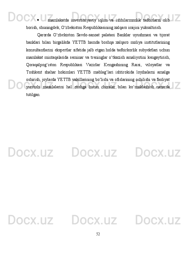  mamlakatda   investitsiyaviy   iqlim   va   ishbilarmonlik   tadbirlarni   olib
borish, shuningdek, O‘zbekiston Respublikasining xalqaro imijini yuksaltirish.
Qarorda   O‘zbekiston   Savdo-sanoat   palatasi   Banklar   uyushmasi   va   tijorat
banklari   bilan   birgalikda   YETTB   hamda   boshqa   xalqaro   moliya   institutlarining
konsultantlarini ekspertlar sifatida jalb etgan holda tadbirkorlik subyektlari  uchun
mamlakat   mintaqalarida   seminar   va   treninglar   o‘tkazish   amaliyotini   kengaytirish,
Qoraqalpog‘iston   Respublikasi   Vazirlar   Kengashining   Raisi,   viloyatlar   va
Toshkent   shahar   hokimlari   YETTB   mablag‘lari   ishtirokida   loyihalarni   amalga
oshirish, joylarda YETTB vakillarining bo‘lishi va ofislarining ochilishi va faoliyat
yuritishi   masalalarini   hal   etishga   butun   choralar   bilan   ko‘maklashish   nazarda
tutilgan.
52 