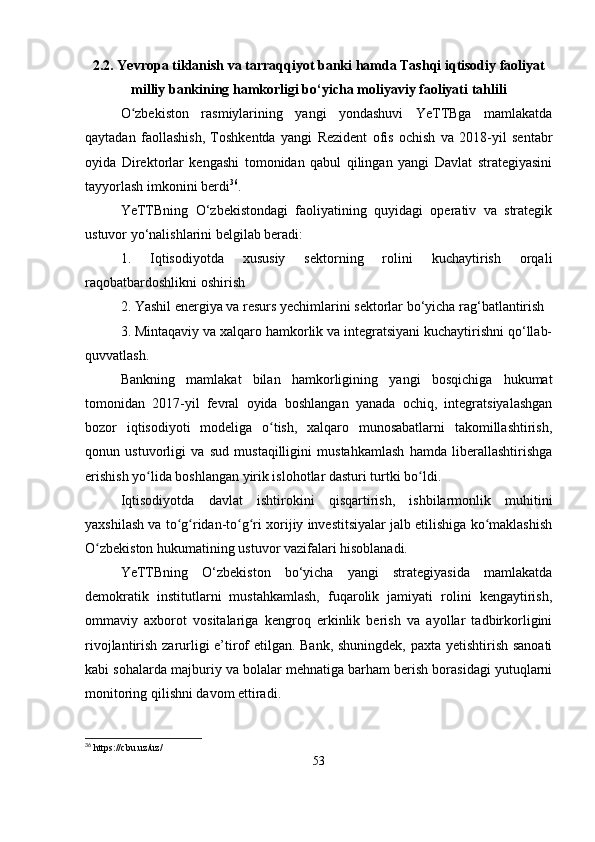 2.2. Yevropa tiklanish va tarraqqiyot banki hamda Tashqi iqtisodiy faoliyat
milliy bankining hamkorligi bo‘yicha moliyaviy faoliyati tahlili
O zbekiston   rasmiylarining   yangi   yondashuvi   YeTTBga   mamlakatdaʻ
qaytadan   faollashish,   Toshkentda   yangi   Rezident   ofis   ochish   va   2018-yil   sentabr
oyida   Direktorlar   kengashi   tomonidan   qabul   qilingan   yangi   Davlat   strategiyasini
tayyorlash imkonini berdi 36
.
YeTTBning   O‘zbekistondagi   faoliyatining   quyidagi   operativ   va   strategik
ustuvor yo‘nalishlarini belgilab beradi:
1.   Iqtisodiyotda   xususiy   sektorning   rolini   kuchaytirish   orqali
raqobatbardoshlikni oshirish
2. Yashil energiya va resurs yechimlarini sektorlar bo‘yicha rag‘batlantirish
3. Mintaqaviy va xalqaro hamkorlik va integratsiyani kuchaytirishni qo‘llab-
quvvatlash.
Bankning   mamlakat   bilan   hamkorligining   yangi   bosqichiga   hukumat
tomonidan   2017-yil   fevral   oyida   boshlangan   yanada   ochiq,   integratsiyalashgan
bozor   iqtisodiyoti   modeliga   o tish,   xalqaro   munosabatlarni   takomillashtirish,	
ʻ
qonun   ustuvorligi   va   sud   mustaqilligini   mustahkamlash   hamda   liberallashtirishga
erishish yo lida boshlangan yirik islohotlar dasturi turtki bo ldi. 	
ʻ ʻ
Iqtisodiyotda   davlat   ishtirokini   qisqartirish,   ishbilarmonlik   muhitini
yaxshilash va to g ridan-to g ri xorijiy investitsiyalar jalb etilishiga ko maklashish	
ʻ ʻ ʻ ʻ ʻ
O zbekiston hukumatining ustuvor vazifalari hisoblanadi.	
ʻ
YeTTBning   O‘zbekiston   bo‘yicha   yangi   strategiyasida   mamlakatda
demokratik   institutlarni   mustahkamlash,   fuqarolik   jamiyati   rolini   kengaytirish,
ommaviy   axborot   vositalariga   kengroq   erkinlik   berish   va   ayollar   tadbirkorligini
rivojlantirish zarurligi e’tirof etilgan. Bank, shuningdek, paxta yetishtirish sanoati
kabi sohalarda majburiy va bolalar mehnatiga barham berish borasidagi yutuqlarni
monitoring qilishni davom ettiradi.
36
 https://cbu.uz/uz/
53