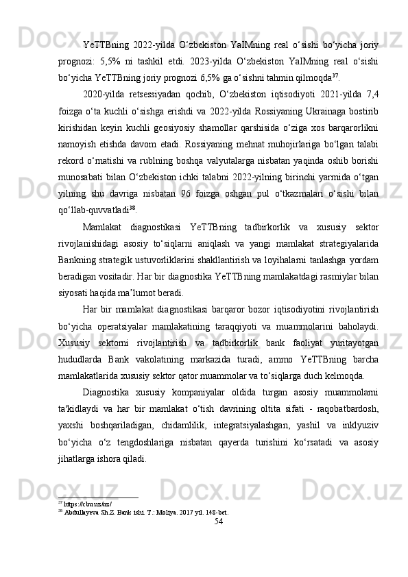 YeTTBning   2022-yilda   O‘zbekiston   YaIMning   real   o‘sishi   bo‘yicha   joriy
prognozi:   5,5%   ni   tashkil   etdi.   2023-yilda   O‘zbekiston   YaIMning   real   o‘sishi
bo‘yicha YeTTBning joriy prognozi 6,5% ga o‘sishni tahmin qilmoqda 37
.
2020-yilda   retsessiyadan   qochib,   O‘zbekiston   iqtisodiyoti   2021-yilda   7,4
foizga   o‘ta   kuchli   o‘sishga   erishdi   va   2022-yilda   Rossiyaning   Ukrainaga   bostirib
kirishidan   keyin   kuchli   geosiyosiy   shamollar   qarshisida   o‘ziga   xos   barqarorlikni
namoyish   etishda   davom   etadi.   Rossiyaning   mehnat   muhojirlariga   bo‘lgan   talabi
rekord   o‘rnatishi   va   rublning   boshqa   valyutalarga   nisbatan   yaqinda   oshib   borishi
munosabati   bilan   O‘zbekiston   ichki   talabni   2022-yilning   birinchi   yarmida   o‘tgan
yilning   shu   davriga   nisbatan   96   foizga   oshgan   pul   o‘tkazmalari   o‘sishi   bilan
qo‘llab-quvvatladi 38
.
Mamlakat   diagnostikasi   YeTTBning   tadbirkorlik   va   xususiy   sektor
rivojlanishidagi   asosiy   to‘siqlarni   aniqlash   va   yangi   mamlakat   strategiyalarida
Bankning strategik ustuvorliklarini shakllantirish va loyihalarni  tanlashga yordam
beradigan vositadir. Har bir diagnostika YeTTBning mamlakatdagi rasmiylar bilan
siyosati haqida ma lumot beradi.ʼ
Har   bir   mamlakat   diagnostikasi   barqaror   bozor   iqtisodiyotini   rivojlantirish
bo‘yicha   operatsiyalar   mamlakatining   taraqqiyoti   va   muammolarini   baholaydi.
Xususiy   sektorni   rivojlantirish   va   tadbirkorlik   bank   faoliyat   yuritayotgan
hududlarda   Bank   vakolatining   markazida   turadi,   ammo   YeTTBning   barcha
mamlakatlarida xususiy sektor qator muammolar va to‘siqlarga duch kelmoqda. 
Diagnostika   xususiy   kompaniyalar   oldida   turgan   asosiy   muammolarni
ta'kidlaydi   va   har   bir   mamlakat   o‘tish   davrining   oltita   sifati   -   raqobatbardosh,
yaxshi   boshqariladigan,   chidamlilik,   integratsiyalashgan,   yashil   va   inklyuziv
bo‘yicha   o‘z   tengdoshlariga   nisbatan   qayerda   turishini   ko‘rsatadi   va   asosiy
jihatlarga ishora qiladi.
37
 https://cbu.uz/uz/
38
 Abdullayeva Sh.Z. Bank ishi. T .:  Moliya . 2017  yil . 148- bet .
54