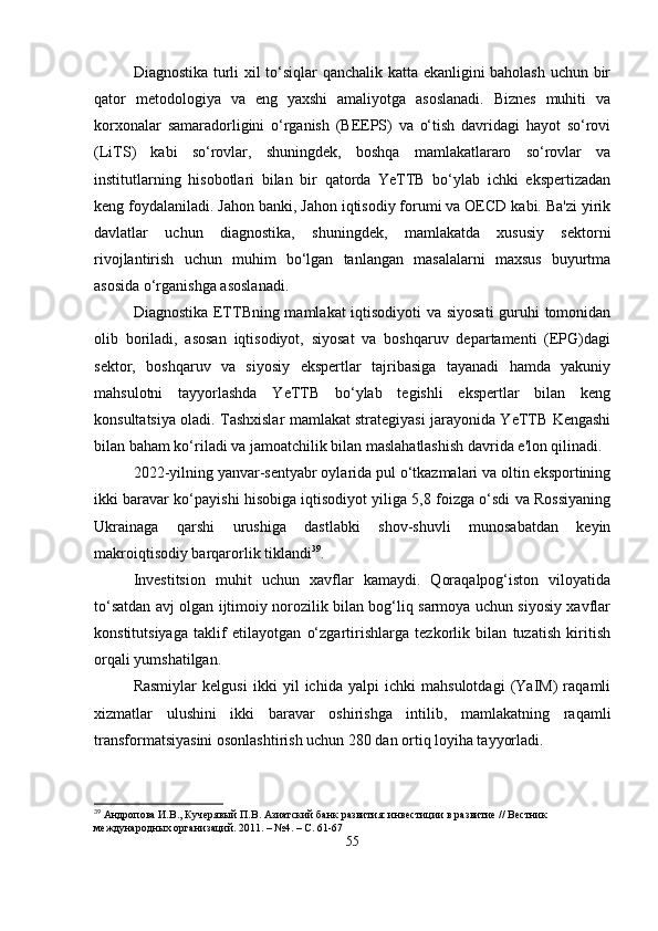 Diagnostika turli xil to‘siqlar qanchalik katta ekanligini baholash uchun bir
qator   metodologiya   va   eng   yaxshi   amaliyotga   asoslanadi.   Biznes   muhiti   va
korxonalar   samaradorligini   o‘rganish   (BEEPS)   va   o‘tish   davridagi   hayot   so‘rovi
(LiTS)   kabi   so‘rovlar,   shuningdek,   boshqa   mamlakatlararo   so‘rovlar   va
institutlarning   hisobotlari   bilan   bir   qatorda   YeTTB   bo‘ylab   ichki   ekspertizadan
keng foydalaniladi. Jahon banki, Jahon iqtisodiy forumi va OECD kabi. Ba'zi yirik
davlatlar   uchun   diagnostika,   shuningdek,   mamlakatda   xususiy   sektorni
rivojlantirish   uchun   muhim   bo‘lgan   tanlangan   masalalarni   maxsus   buyurtma
asosida o‘rganishga asoslanadi.
Diagnostika ETTBning mamlakat iqtisodiyoti va siyosati  guruhi tomonidan
olib   boriladi,   asosan   iqtisodiyot,   siyosat   va   boshqaruv   departamenti   (EPG)dagi
sektor,   boshqaruv   va   siyosiy   ekspertlar   tajribasiga   tayanadi   hamda   yakuniy
mahsulotni   tayyorlashda   YeTTB   bo‘ylab   tegishli   ekspertlar   bilan   keng
konsultatsiya oladi. Tashxislar mamlakat strategiyasi jarayonida YeTTB Kengashi
bilan baham ko‘riladi va jamoatchilik bilan maslahatlashish davrida e'lon qilinadi.
2022-yilning yanvar-sentyabr oylarida pul o‘tkazmalari va oltin eksportining
ikki baravar ko‘payishi hisobiga iqtisodiyot yiliga 5,8 foizga o‘sdi va Rossiyaning
Ukrainaga   qarshi   urushiga   dastlabki   shov-shuvli   munosabatdan   keyin
makroiqtisodiy barqarorlik tiklandi 39
.
Investitsion   muhit   uchun   xavflar   kamaydi.   Qoraqalpog‘iston   viloyatida
to‘satdan avj olgan ijtimoiy norozilik bilan bog‘liq sarmoya uchun siyosiy xavflar
konstitutsiyaga   taklif   etilayotgan   o‘zgartirishlarga   tezkorlik   bilan   tuzatish   kiritish
orqali yumshatilgan.
Rasmiylar   kelgusi   ikki   yil   ichida   yalpi   ichki   mahsulotdagi   (YaIM)   raqamli
xizmatlar   ulushini   ikki   baravar   oshirishga   intilib,   mamlakatning   raqamli
transformatsiyasini osonlashtirish uchun 280 dan ortiq loyiha tayyorladi.
39
  Андропова И.В., Кучерявый П.В. Азиатский банк развития: инвестиции в развитие // Вестник 
международных организаций. 2011. – №4. – С. 61-67
55 