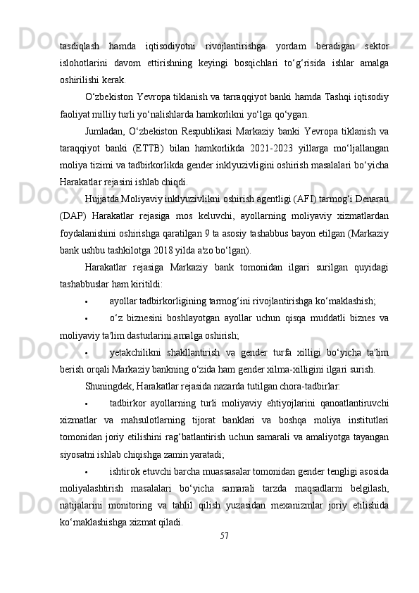 tasdiqlash   hamda   iqtisodiyotni   rivojlantirishga   yordam   beradigan   sektor
islohotlarini   davom   ettirishning   keyingi   bosqichlari   to‘g‘risida   ishlar   amalga
oshirilishi kerak.
O‘zbekiston Yevropa tiklanish va tarraqqiyot banki hamda Tashqi iqtisodiy
faoliyat milliy turli yo‘nalishlarda hamkorlikni yo‘lga qo‘ygan.
Jumladan,   O‘zbekiston   Respublikasi   Markaziy   banki   Yevropa   tiklanish   va
taraqqiyot   banki   (ETTB)   bilan   hamkorlikda   2021-2023   yillarga   mo‘ljallangan
moliya tizimi va tadbirkorlikda gender inklyuzivligini oshirish masalalari bo‘yicha
Harakatlar rejasini ishlab chiqdi.
Hujjatda Moliyaviy inklyuzivlikni oshirish agentligi (AFI) tarmog‘i Denarau
(DAP)   Harakatlar   rejasiga   mos   keluvchi,   ayollarning   moliyaviy   xizmatlardan
foydalanishini oshirishga qaratilgan 9 ta asosiy tashabbus bayon etilgan (Markaziy
bank ushbu tashkilotga 2018 yilda a'zo bo‘lgan).
Harakatlar   rejasiga   Markaziy   bank   tomonidan   ilgari   surilgan   quyidagi
tashabbuslar ham kiritildi:
 ayollar tadbirkorligining tarmog‘ini rivojlantirishga ko‘maklashish;
 o‘z   biznesini   boshlayotgan   ayollar   uchun   qisqa   muddatli   biznes   va
moliyaviy ta'lim dasturlarini amalga oshirish;
 yetakchilikni   shakllantirish   va   gender   turfa   xilligi   bo‘yicha   ta'lim
berish orqali Markaziy bankning o‘zida ham gender xilma-xilligini ilgari surish.
Shuningdek, Harakatlar rejasida nazarda tutilgan chora-tadbirlar:
 tadbirkor   ayollarning   turli   moliyaviy   ehtiyojlarini   qanoatlantiruvchi
xizmatlar   va   mahsulotlarning   tijorat   banklari   va   boshqa   moliya   institutlari
tomonidan joriy etilishini  rag‘batlantirish  uchun samarali  va amaliyotga tayangan
siyosatni ishlab chiqishga zamin yaratadi;
 ishtirok etuvchi barcha muassasalar tomonidan gender tengligi asosida
moliyalashtirish   masalalari   bo‘yicha   samarali   tarzda   maqsadlarni   belgilash,
natijalarini   monitoring   va   tahlil   qilish   yuzasidan   mexanizmlar   joriy   etilishida
ko‘maklashishga xizmat qiladi.
57 