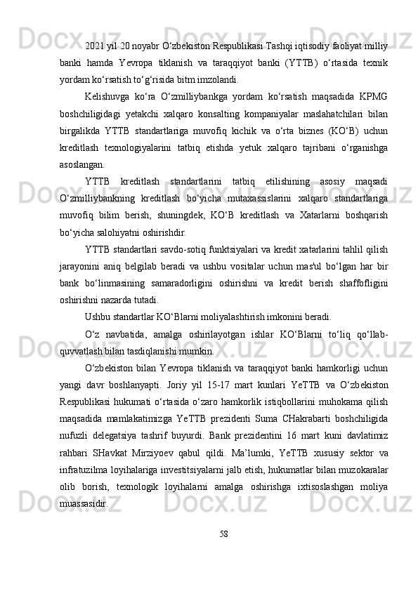 2021 yil 20 noyabr O‘zbekiston Respublikasi Tashqi iqtisodiy faoliyat milliy
banki   hamda   Yevropa   tiklanish   va   taraqqiyot   banki   (YTTB)   o‘rtasida   texnik
yordam ko‘rsatish to‘g‘risida bitm imzolandi. 
Kelishuvga   ko‘ra   O‘zmilliybankga   yordam   ko‘rsatish   maqsadida   KPMG
boshchiligidagi   yetakchi   xalqaro   konsalting   kompaniyalar   maslahatchilari   bilan
birgalikda   YTTB   standartlariga   muvofiq   kichik   va   o‘rta   biznes   (KO‘B)   uchun
kreditlash   texnologiyalarini   tatbiq   etishda   yetuk   xalqaro   tajribani   o‘rganishga
asoslangan. 
YTTB   kreditlash   standartlarini   tatbiq   etilishining   asosiy   maqsadi
O‘zmilliybankning   kreditlash   bo‘yicha   mutaxassislarini   xalqaro   standartlariga
muvofiq   bilim   berish,   shuningdek,   KO‘B   kreditlash   va   Хаtаrlarni   boshqarish
bo‘yicha salohiyatni oshirishdir. 
YTTB standartlari savdo-sotiq funktsiyalari va kredit xatarlarini tahlil qilish
jarayonini   aniq   belgilab   beradi   va   ushbu   vositalar   uchun   mas'ul   bo‘lgan   har   bir
bank   bo‘linmasining   samaradorligini   oshirishni   va   kredit   berish   shaffofligini
oshirishni nazarda tutadi. 
Ushbu standartlar KO‘Blarni moliyalashtirish imkonini beradi. 
O‘z   navbatida,   amalga   oshirilayotgan   ishlar   KO‘Blarni   to‘liq   qo‘llab-
quvvatlash bilan tasdiqlanishi mumkin.
O‘zb е kiston   bilan   Yevropa   tiklanish   va   taraqqiyot   banki   hamkorligi   uchun
yangi   davr   boshlanyapti.   Joriy   yil   15-17   mart   kunlari   YeTTB   va   O‘zb е kiston
R е spublikasi   hukumati   o‘rtasida  o‘zaro  hamkorlik  istiqbollarini  muhokama  qilish
maqsadida   mamlakatimizga   YeTTB   pr е zid е nti   Suma   CHakrabarti   boshchiligida
nufuzli   d е l е gatsiya   tashrif   buyurdi.   Bank   pr е zid е ntini   16   mart   kuni   davlatimiz
rahbari   SHavkat   Mirziyo е v   qabul   qildi.   Ma’lumki,   YeTTB   xususiy   s е ktor   va
infratuzilma loyihalariga inv е stitsiyalarni jalb etish, hukumatlar bilan muzokaralar
olib   borish,   t е xnologik   loyihalarni   amalga   oshirishga   ixtisoslashgan   moliya
muassasidir.
58 