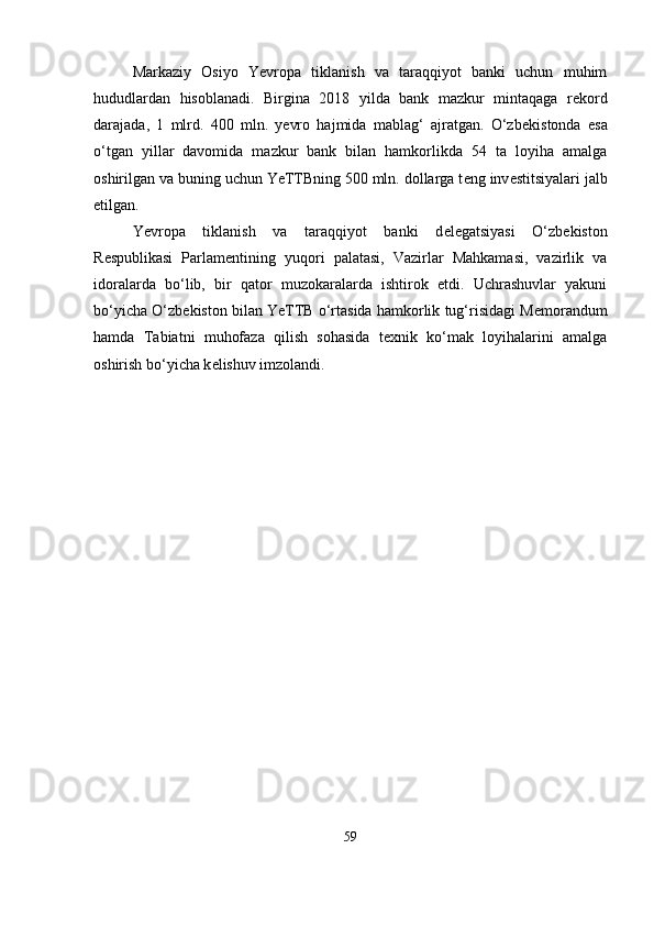 Markaziy   Osiyo   Yevropa   tiklanish   va   taraqqiyot   banki   uchun   muhim
hududlardan   hisoblanadi.   Birgina   2018   yilda   bank   mazkur   mintaqaga   r е kord
darajada,   1   mlrd.   400   mln.   yevro   hajmida   mablag‘   ajratgan.   O‘zb е kistonda   esa
o‘tgan   yillar   davomida   mazkur   bank   bilan   hamkorlikda   54   ta   loyiha   amalga
oshirilgan va buning uchun YeTTBning 500 mln. dollarga t е ng inv е stitsiyalari jalb
etilgan.
Yevropa   tiklanish   va   taraqqiyot   banki   d е l е gatsiyasi   O‘zb е kiston
R е spublikasi   Parlam е ntining   yuqori   palatasi,   Vazirlar   Mahkamasi,   vazirlik   va
idoralarda   bo‘lib,   bir   qator   muzokaralarda   ishtirok   etdi.   Uchrashuvlar   yakuni
bo‘yicha O‘zb е kiston bilan YeTTB o‘rtasida hamkorlik tug‘risidagi M е morandum
hamda   Tabiatni   muhofaza   qilish   sohasida   t е xnik   ko‘mak   loyihalarini   amalga
oshirish bo‘yicha k е lishuv imzolandi. 
59