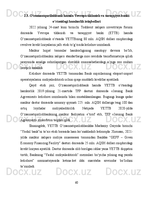 2.3. O zsanoatqurilishbank hamda Yevropa tiklanish va taraqqiyot bankiʻ
o rtasidagi hamkorlik istiqbollari	
ʻ
2022   yilning   24-mart   kuni   birinchi   Toshkent   xalqaro   investitsiya   forumi
doirasida   Yevropa   tiklanish   va   taraqqiyot   banki   (ETTB)   hamda
O zsanoatqurilishbank   o rtasida   YETTBning   80   mln.  	
ʻ ʻ AQSH   dollari   miqdoridagi
revolver kredit liniyalarini jalb etish to g risida kelishuv imzolandi.	
ʻ ʻ
Mazkur   hujjat   tomonlar   hamkorligining   mantiqiy   davomi   bo lib,	
ʻ
O zsanoatqurilishbankni xalqaro standartlarga mos ravishda transformatsiya qilish	
ʻ
jarayonida   amalga   oshirilayotgan   sheriklik   munosabatlaridagi   o ziga   xos   muhim	
ʻ
bosqich sanaladi.
Kelishuv   doirasida   YETTB   tomonidan   Bank   mijozlarining   eksport-import
operatsiyalarini moliyalashtirish uchun qisqa muddatli kreditlar ajratiladi. 
Qayd   etish   joiz,   O zsanoatqurilishbank   hamda   YETTB   o rtasidagi	
ʻ ʻ
hamkorlik   2019-yilning   21-martida   TFP   dasturi   doirasida   «Issuing   Bank
Agreement»  kelishuvi  imzolanishi  bilan  mustahkamlangan.  Bugungi   kunga qadar
mazkur dastur doirasida umumiy qiymati 225  mln. AQSH dollariga teng 100 dan
ortiq   loyihalar   moliyalashtirildi.   Natijada   YETTB   2020-yilda
O zsanoatqurilishbankning   mazkur   faoliyatini   e tirof   etib,   TFP   «Issuing   Bank	
ʻ ʼ
Agreement» mukofotini taqdim qildi.
Shuningdek,   YETTB   O zsanoatqurilishbankka   Markaziy   Osiyoda   birinchi	
ʻ
“Yashil bank”ni ta sis etish borasida ham ko maklashib kelmoqda. Xususan, 2021-	
ʼ ʻ
yilda   mazkur   xalqaro   moliya   muassasasi   tomonidan   Bankka   “GEFF   –   Green
Economy Financing Facility” dasturi doirasida 25 mln. AQSH dollari miqdoridagi
kredit liniyasi ajratildi. Dastur doirasida olib borilgan ishlar yana YETTB diqqatini
tortib, Bankning “Yashil  moliyalashtirish” mezonlari bo yicha yilning eng yaxshi	
ʻ
kelishuvi”   nominatsiyasida   ketma-ket   ikki   marotaba   sovrindor   bo lishini	
ʻ
ta minladi.	
ʼ
60