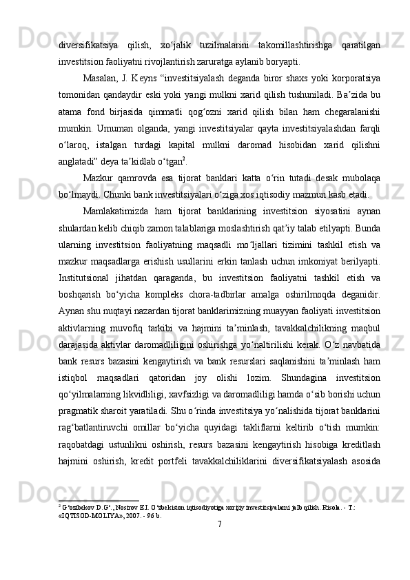 diversifikatsiya   qilish,   xo jalik   tuzilmalarini   takomillashtirishga   qaratilganʻ
investitsion faoliyatni rivojlantirish zaruratga aylanib boryapti. 
Masalan,   J.   Keyns   “investitsiyalash   deganda   biror   shaxs   yoki   korporatsiya
tomonidan  qandaydir   eski  yoki  yangi  mulkni   xarid  qilish   tushuniladi.  Ba zida   bu	
ʼ
atama   fond   birjasida   qimmatli   qog ozni   xarid   qilish   bilan   ham   chegaralanishi	
ʻ
mumkin.   Umuman   olganda,   yangi   investitsiyalar   qayta   investitsiyalashdan   farqli
o laroq,   istalgan   turdagi   kapital   mulkni   daromad   hisobidan   xarid   qilishni	
ʻ
anglatadi” deya ta kidlab o tgan	
ʼ ʻ 2
.
Mazkur   qamrovda   esa   tijorat   banklari   katta   o rin   tutadi   desak   mubolaqa	
ʻ
bo lmaydi. Chunki bank investitsiyalari o ziga xos iqtisodiy mazmun kasb etadi.	
ʻ ʻ
Mamlakatimizda   ham   tijorat   banklarining   investitsion   siyosatini   aynan
shulardan kelib chiqib zamon talablariga moslashtirish qat iy talab etilyapti. Bunda	
ʼ
ularning   investitsion   faoliyatning   maqsadli   mo ljallari   tizimini   tashkil   etish   va	
ʻ
mazkur   maqsadlarga   erishish   usullarini   erkin   tanlash   uchun   imkoniyat   berilyapti.
Institutsional   jihatdan   qaraganda,   bu   investitsion   faoliyatni   tashkil   etish   va
boshqarish   bo yicha   kompleks   chora-tadbirlar   amalga   oshirilmoqda   deganidir.	
ʻ
Aynan shu nuqtayi nazardan tijorat banklarimizning muayyan faoliyati investitsion
aktivlarning   muvofiq   tarkibi   va   hajmini   ta minlash,   tavakkalchilikning   maqbul	
ʼ
darajasida   aktivlar   daromadliligini   oshirishga   yo naltirilishi   kerak.   O z   navbatida	
ʻ ʻ
bank   resurs   bazasini   kengaytirish   va   bank   resurslari   saqlanishini   ta minlash   ham	
ʼ
istiqbol   maqsadlari   qatoridan   joy   olishi   lozim.   Shundagina   investitsion
qo yilmalarning likvidliligi, xavfsizligi va daromadliligi hamda o sib borishi uchun	
ʻ ʻ
pragmatik sharoit yaratiladi. Shu o rinda investitsiya yo nalishida tijorat banklarini	
ʻ ʻ
rag batlantiruvchi   omillar   bo yicha   quyidagi   takliflarni   keltirib   o tish   mumkin:	
ʻ ʻ ʻ
raqobatdagi   ustunlikni   oshirish,   resurs   bazasini   kengaytirish   hisobiga   kreditlash
hajmini   oshirish,   kredit   portfeli   tavakkalchiliklarini   diversifikatsiyalash   asosida
2
  G‘ozibekov D.G‘., Nosirov E.I. O‘zbekiston iqtisodiyotiga xorijiy investitsiyalarni jalb qilish. Risola. - T.: 
«IQTISOD-MOLIYA», 2007. - 96 b.
7 